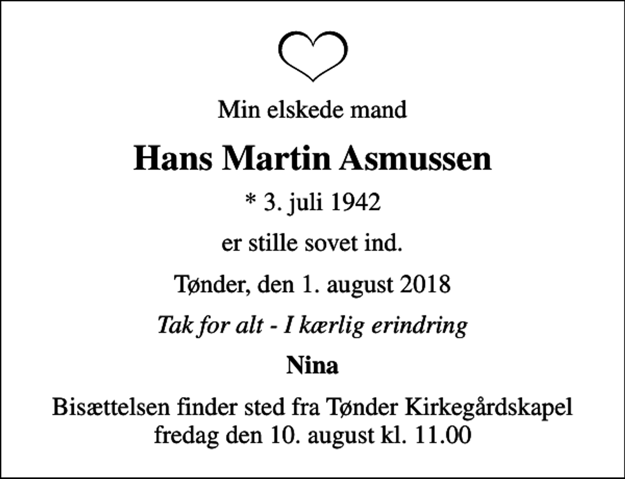<p>Min elskede mand<br />Hans Martin Asmussen<br />* 3. juli 1942<br />er stille sovet ind.<br />Tønder, den 1. august 2018<br />Tak for alt - I kærlig erindring<br />Nina<br />Bisættelsen finder sted fra Tønder Kirkegårdskapel fredag den 10. august kl. 11.00</p>