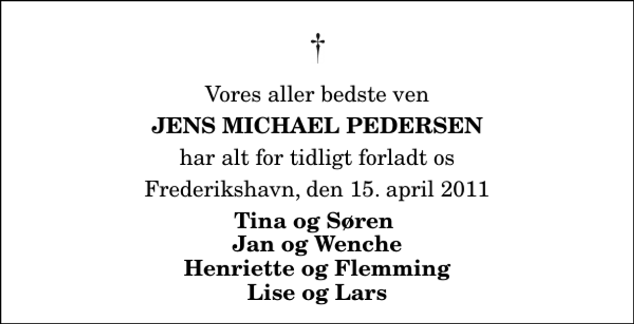 <p>Vores aller bedste ven<br />Jens Michael Pedersen<br />har alt for tidligt forladt os<br />Frederikshavn, den 15. april 2011<br />Tina og Søren Jan og Wenche Henriette og Flemming Lise og Lars</p>
