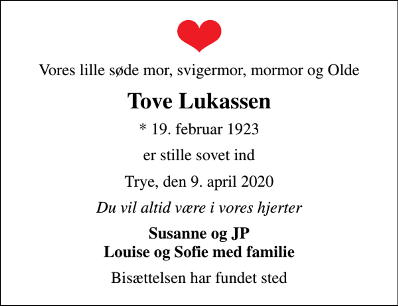 <p>Vores lille søde mor, svigermor, mormor og Olde<br />Tove Lukassen<br />* 19. februar 1923<br />er stille sovet ind<br />Trye, den 9. april 2020<br />Du vil altid være i vores hjerter<br />Susanne og JP Louise og Sofie med familie<br />Bisættelsen har fundet sted</p>
