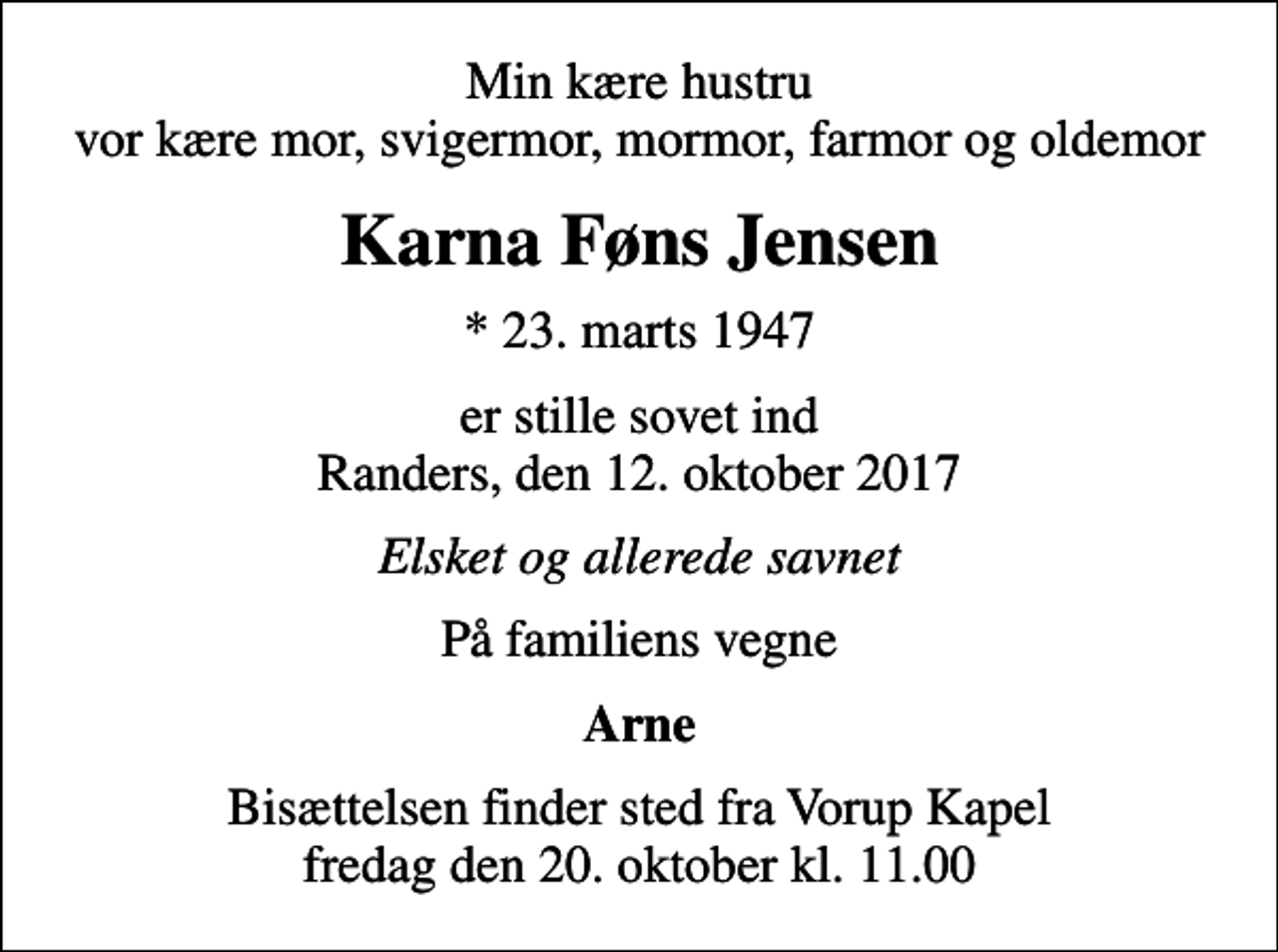 <p>Min kære hustru vor kære mor, svigermor, mormor, farmor og oldemor<br />Karna Føns Jensen<br />* 23. marts 1947<br />er stille sovet ind Randers, den 12. oktober 2017<br />Elsket og allerede savnet<br />På familiens vegne<br />Arne<br />Bisættelsen finder sted fra Vorup Kapel fredag den 20. oktober kl. 11.00</p>