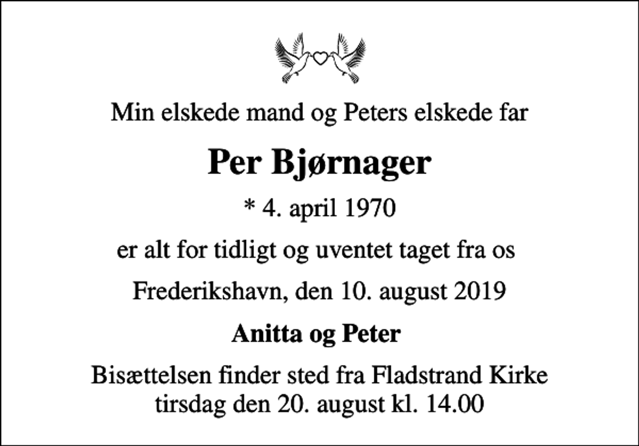 <p>Min elskede mand og Peters elskede far<br />Per Bjørnager<br />* 4. april 1970<br />er alt for tidligt og uventet taget fra os<br />Frederikshavn, den 10. august 2019<br />Anitta og Peter<br />Bisættelsen finder sted fra Fladstrand Kirke tirsdag den 20. august kl. 14.00</p>