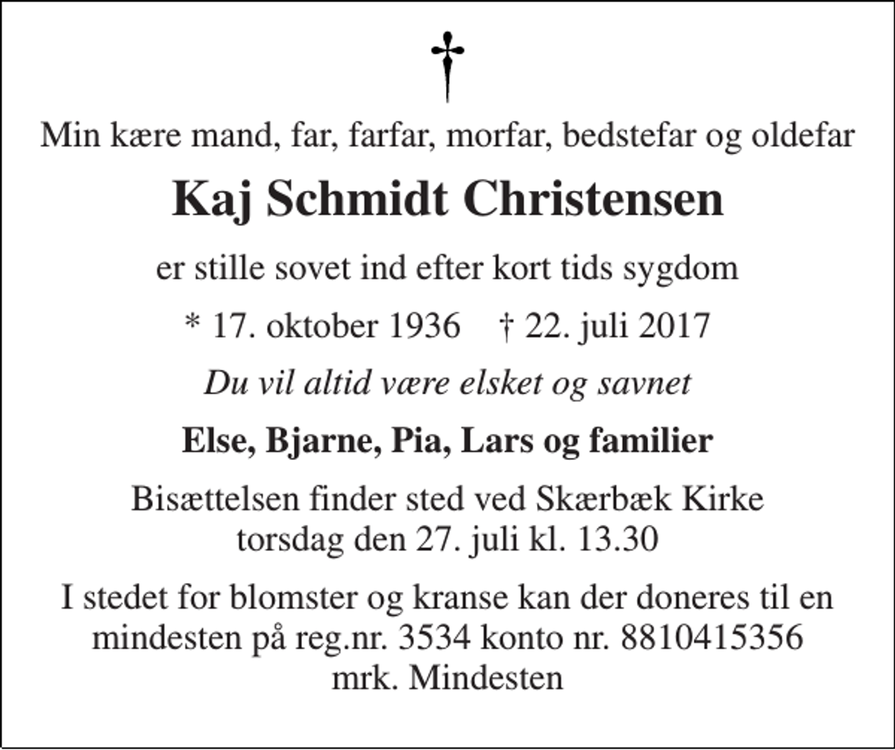 <p>Min kære mand, far, farfar, morfar, bedstefar og oldefar<br />Kaj Schmidt Christensen<br />er stille sovet ind efter kort tids sygdom<br />* 17. oktober 1936 † 22. juli 2017<br />Du vil altid være elsket og savnet<br />Else, Bjarne, Pia, Lars og familier<br />Bisættelsen finder sted ved Skærbæk Kirke torsdag den 27. juli kl. 13.30<br />I stedet for blomster og kranse kan der doneres til en mindesten på reg.nr. 3534 konto nr. 8810415356 mrk. Mindesten</p>