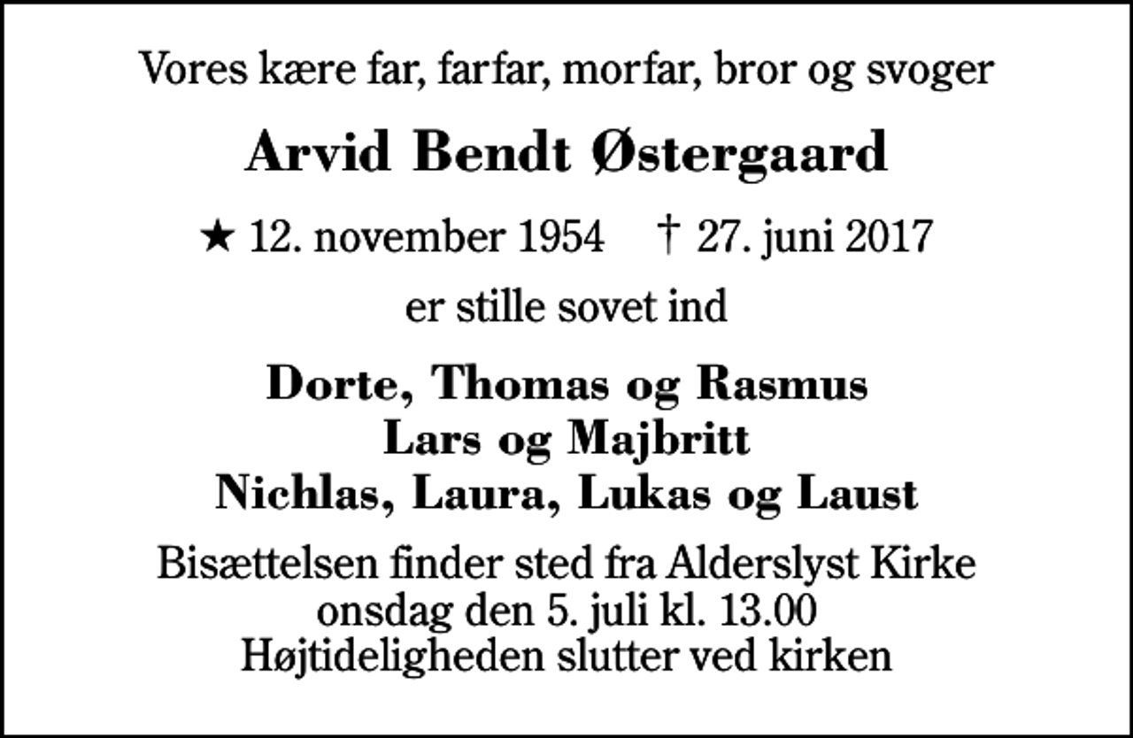 <p>Vores kære far, farfar, morfar, bror og svoger<br />Arvid Bendt Østergaard<br />* 12. november 1954 ✝ 27. juni 2017<br />er stille sovet ind<br />Dorte, Thomas og Rasmus Lars og Majbritt Nichlas, Laura, Lukas og Laust<br />Bisættelsen finder sted fra Alderslyst Kirke onsdag den 5. juli kl. 13.00 Højtideligheden slutter ved kirken</p>