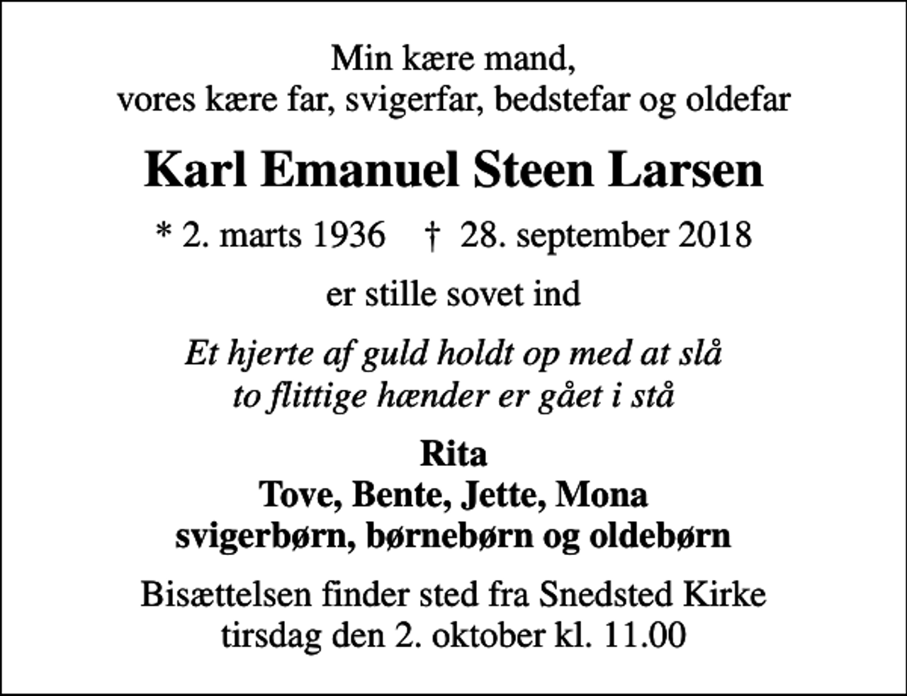 <p>Min kære mand, vores kære far, svigerfar, bedstefar og oldefar<br />Karl Emanuel Steen Larsen<br />* 2. marts 1936 ✝ 28. september 2018<br />er stille sovet ind<br />Et hjerte af guld holdt op med at slå to flittige hænder er gået i stå<br />Rita Tove, Bente, Jette, Mona svigerbørn, børnebørn og oldebørn<br />Bisættelsen finder sted fra Snedsted Kirke tirsdag den 2. oktober kl. 11.00</p>