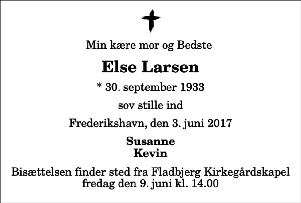 <p>Min kære mor og Bedste<br />Else Larsen<br />* 30. september 1933<br />sov stille ind<br />Frederikshavn, den 3. juni 2017<br />Susanne Kevin<br />Bisættelsen finder sted fra Fladbjerg Kirkegårdskapel fredag den 9. juni kl. 14.00</p>