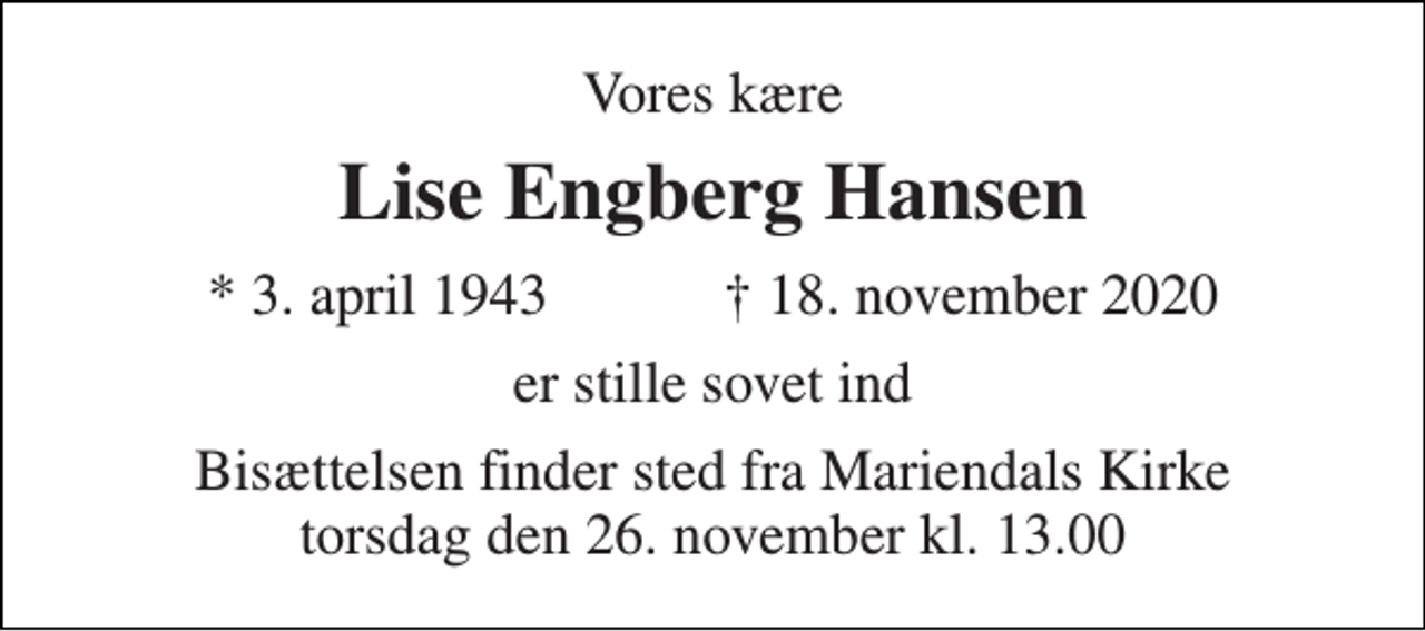 <p>Vores kære<br />Lise Engberg Hansen<br />*​ 3. april 1943​ †​ 18. november 2020<br />er stille sovet ind<br />Bisættelsen finder sted fra Mariendals Kirke torsdag den 26. november kl. 13.00</p>