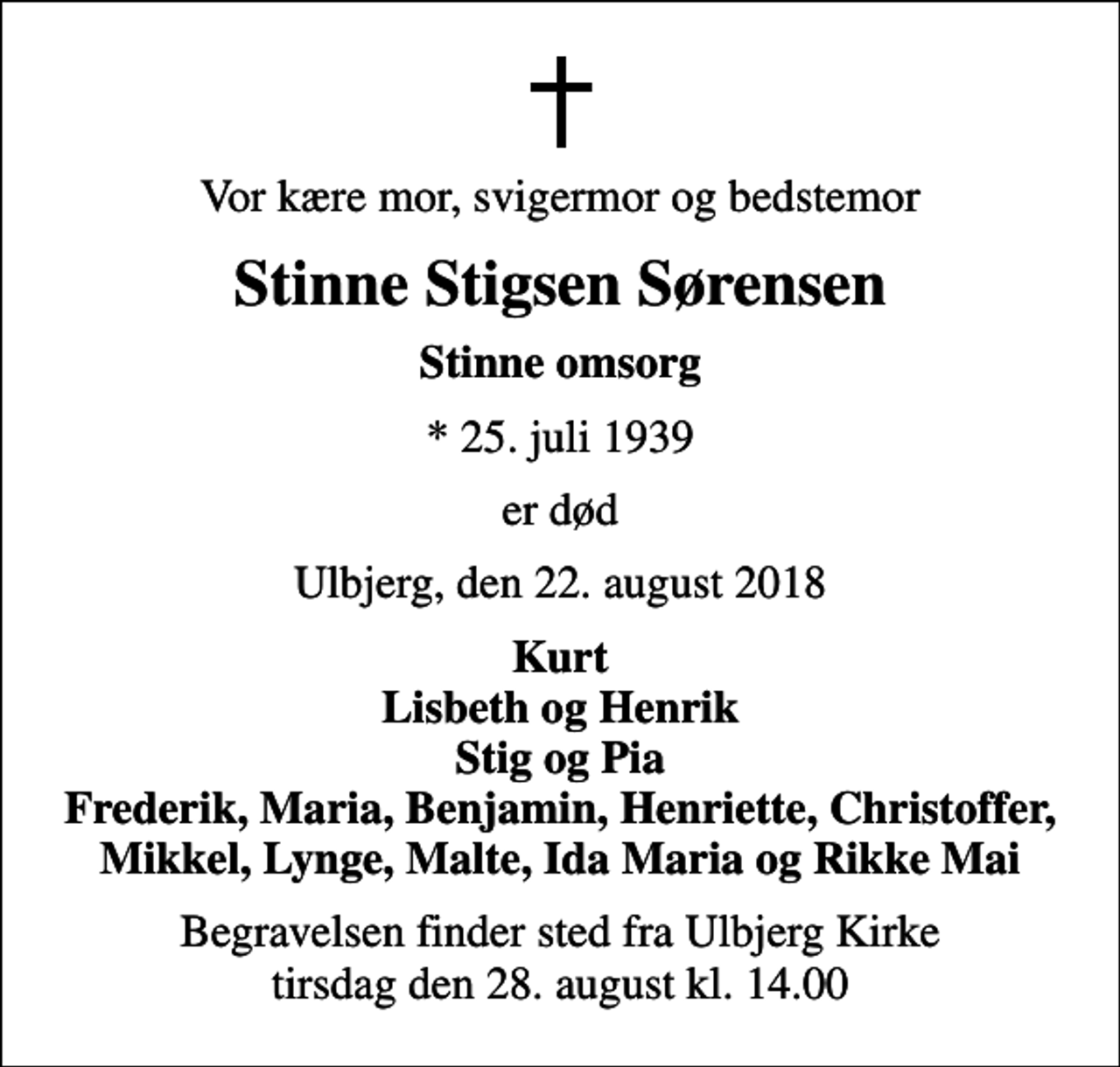 <p>Vor kære mor, svigermor og bedstemor<br />Stinne Stigsen Sørensen<br />Stinne omsorg<br />* 25. juli 1939<br />er død<br />Ulbjerg, den 22. august 2018<br />Kurt Lisbeth og Henrik Stig og Pia Frederik, Maria, Benjamin, Henriette, Christoffer, Mikkel, Lynge, Malte, Ida Maria og Rikke Mai<br />Begravelsen finder sted fra Ulbjerg Kirke tirsdag den 28. august kl. 14.00</p>