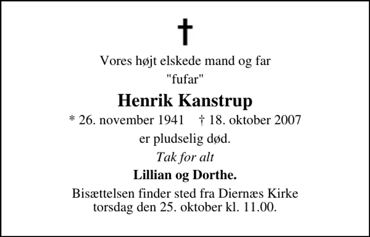 <p>Vores højt elskede mand og far<br />"fufar"<br />Henrik Kanstrup<br />* 26. november 1941 ✝ 18. oktober 2007<br />er pludselig død.<br />Tak for alt<br />Lillian og Dorthe.<br />Bisættelsen finder sted fra Diernæs Kirke torsdag den 25. oktober kl. 11.00</p>