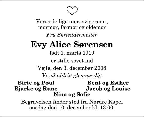 <p>Vores dejlige mor, svigermor, mormor, farmor og oldemor<br />Fru Skræddermester<br />Evy Alice Sørensen<br />født 1. marts 1919<br />er stille sovet ind<br />Vejle, den 3. december 2008<br />Vi vil aldrig glemme dig<br />Birte og Poul<br />Bent og Esther<br />Bjarke og Rune<br />Jacob og Louise<br />Begravelsen finder sted fra Nordre Kapel onsdag den 10. december kl. 13.00</p>