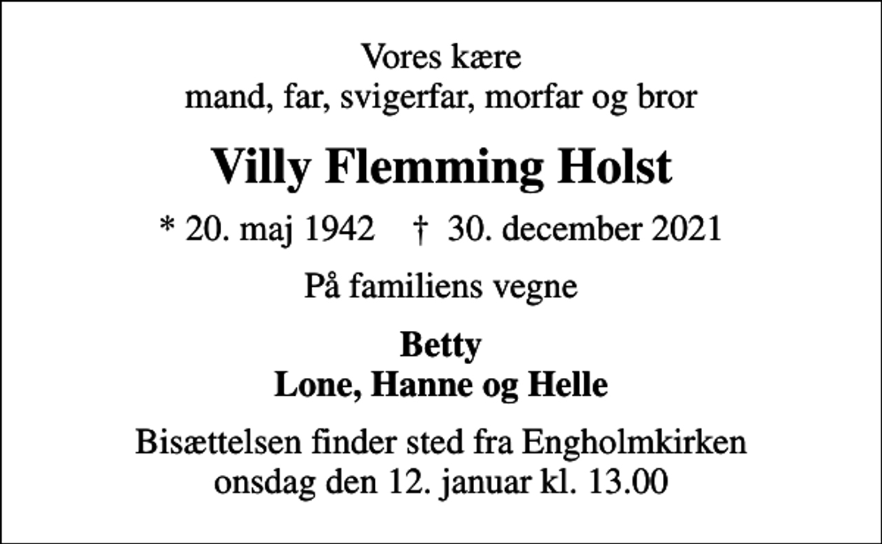 <p>Vores kære mand, far, svigerfar, morfar og bror<br />Villy Flemming Holst<br />* 20. maj 1942 ✝ 30. december 2021<br />På familiens vegne<br />Betty Lone, Hanne og Helle<br />Bisættelsen finder sted fra Engholmkirken onsdag den 12. januar kl. 13.00</p>