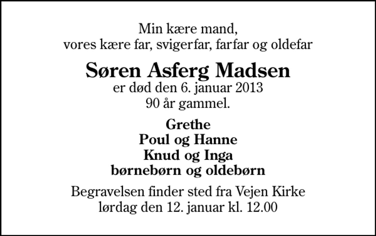 <p>Min kære mand, vores kære far, svigerfar, farfar og oldefar<br />Søren Asferg Madsen<br />er død den 6. januar 2013 90 år gammel.<br />Grethe Poul og Hanne Knud og Inga børnebørn og oldebørn<br />Begravelsen finder sted fra Vejen Kirke lørdag den 12. januar kl. 12.00</p>