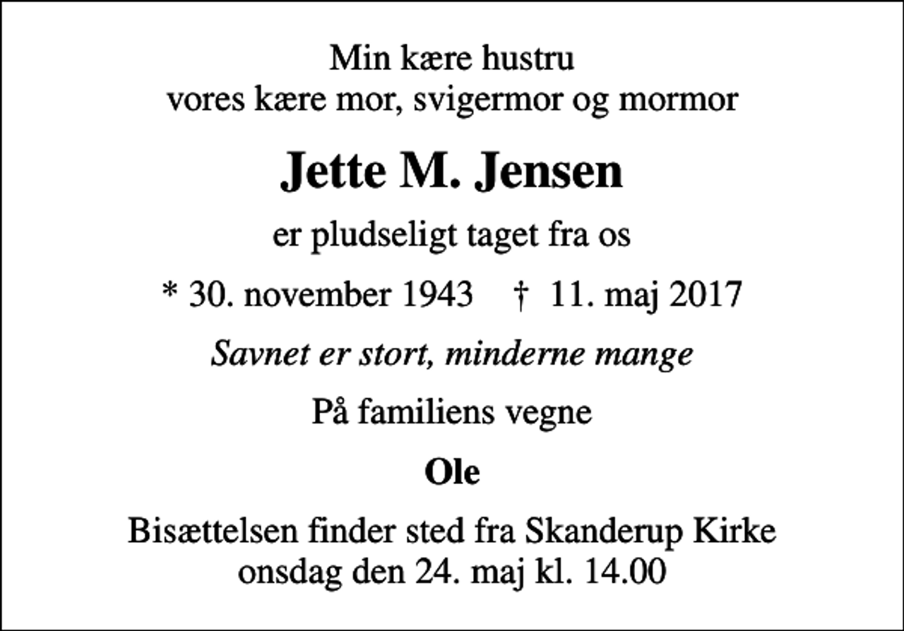 <p>Min kære hustru vores kære mor, svigermor og mormor<br />Jette M. Jensen<br />er pludseligt taget fra os<br />* 30. november 1943 ✝ 11. maj 2017<br />Savnet er stort, minderne mange<br />På familiens vegne<br />Ole<br />Bisættelsen finder sted fra Skanderup Kirke onsdag den 24. maj kl. 14.00</p>