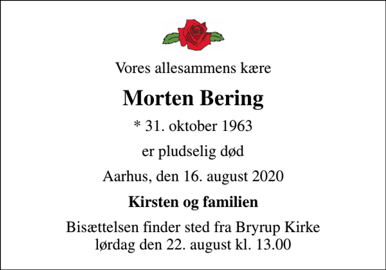 <p>Vores allesammens kære<br />Morten Bering<br />* 31. oktober 1963<br />er pludselig død<br />Aarhus, den 16. august 2020<br />Kirsten og familien<br />Bisættelsen har fundet sted</p>