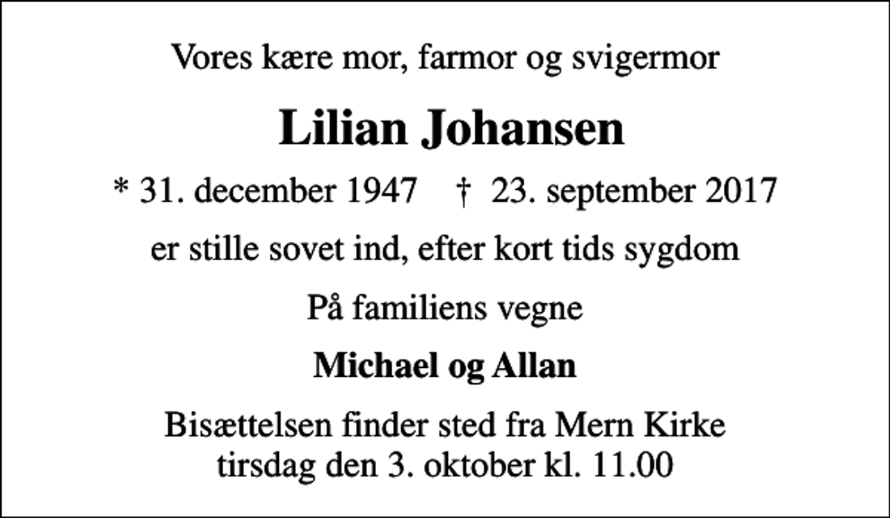 <p>Vores kære mor, farmor og svigermor<br />Lilian Johansen<br />* 31. december 1947 ✝ 23. september 2017<br />er stille sovet ind, efter kort tids sygdom<br />På familiens vegne<br />Michael og Allan<br />Bisættelsen finder sted fra Mern Kirke tirsdag den 3. oktober kl. 11.00</p>