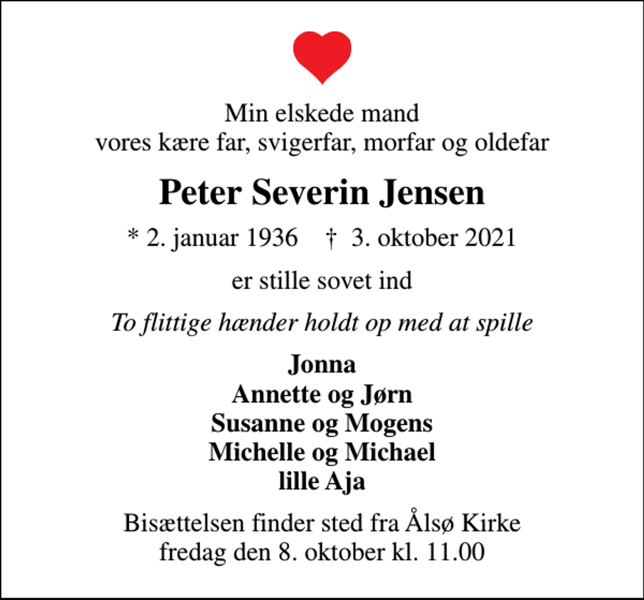 <p>Min elskede mand vores kære far, svigerfar, morfar og oldefar<br />Peter Severin Jensen<br />* 2. januar 1936 ✝ 3. oktober 2021<br />er stille sovet ind<br />To flittige hænder holdt op med at spille<br />Jonna Annette og Jørn Susanne og Mogens Michelle og Michael lille Aja<br />Bisættelsen finder sted fra Ålsø Kirke fredag den 8. oktober kl. 11.00</p>