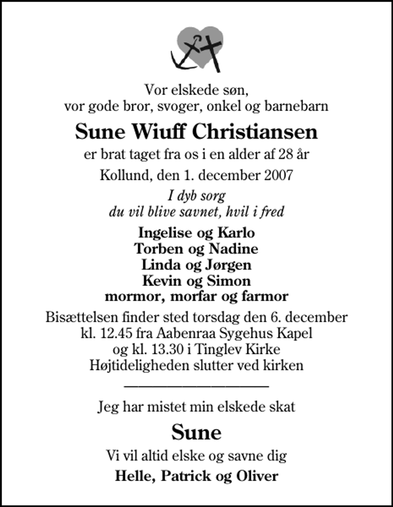 <p>Vor elskede søn, vor gode bror, svoger, onkel og barnebarn<br />Sune Wiuff Christiansen<br />er brat taget fra os i en alder af 28 år<br />Kollund, den 1. december 2007<br />I dyb sorg du vil blive savnet, hvil i fred<br />Ingelise og Karlo Torben og Nadine Linda og Jørgen Kevin og Simon mormor, morfar og farmor<br />Bisættelsen finder sted torsdag den 6. december kl. 12.45 fra Aabenraa Sygehuskapel og kl. 13.30 i Tinglev Kirke Højtideligheden slutter ved kirken<br />Jeg har mistet min elskede skat<br />Sune<br />Vi vil altid elske og savne dig<br />Helle, Patrick og Oliver</p>