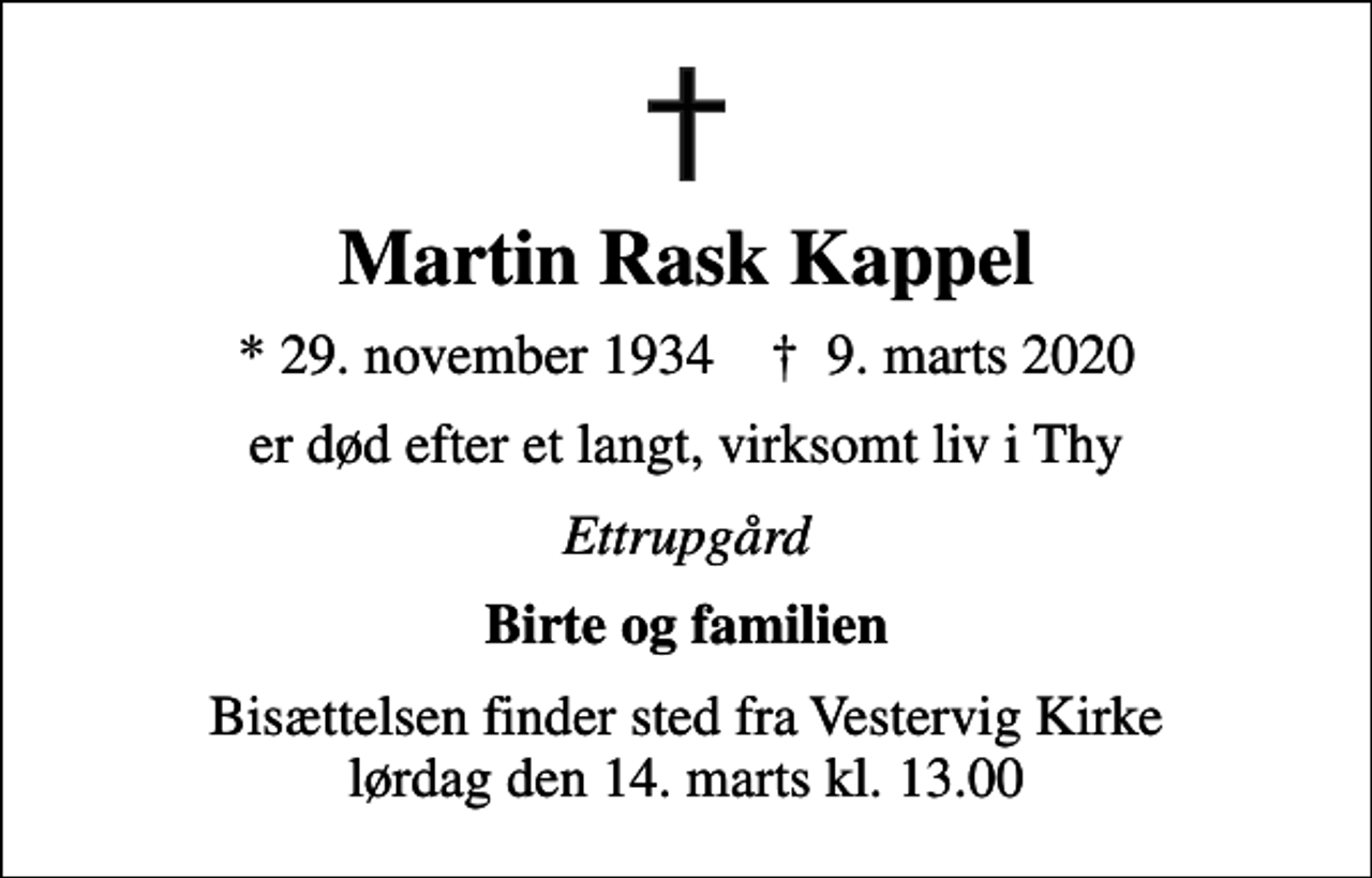 <p>Martin Rask Kappel<br />* 29. november 1934 ✝ 9. marts 2020<br />er død efter et langt, virksomt liv i Thy<br />Ettrupgård<br />Birte og familien<br />Bisættelsen finder sted fra Vestervig Kirke lørdag den 14. marts kl. 13.00</p>