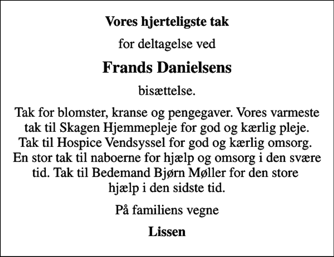 <p>Vores hjerteligste tak<br />for deltagelse ved<br />Frands Danielsens<br />bisættelse.<br />Tak for blomster, kranse og pengegaver. Vores varmeste tak til Skagen Hjemmepleje for god og kærlig pleje. Tak til Hospice Vendsyssel for god og kærlig omsorg. En stor tak til naboerne for hjælp og omsorg i den svære tid. Tak til Bedemand Bjørn Møller for den store hjælp i den sidste tid.<br />På familiens vegne<br />Lissen</p>