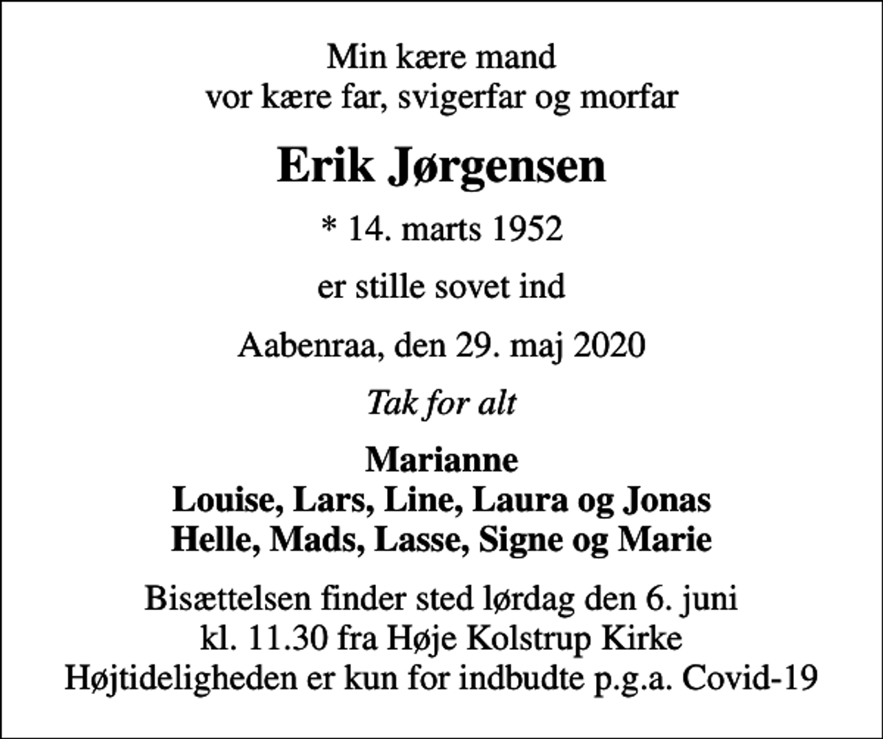 <p>Min kære mand vor kære far, svigerfar og morfar<br />Erik Jørgensen<br />* 14. marts 1952<br />er stille sovet ind<br />Aabenraa, den 29. maj 2020<br />Tak for alt<br />Marianne Louise, Lars, Line, Laura og Jonas Helle, Mads, Lasse, Signe og Marie<br />Bisættelsen finder sted lørdag den 6. juni kl. 11.30 fra Høje Kolstrup Kirke Højtideligheden er kun for indbudte p.g.a. Covid-19</p>