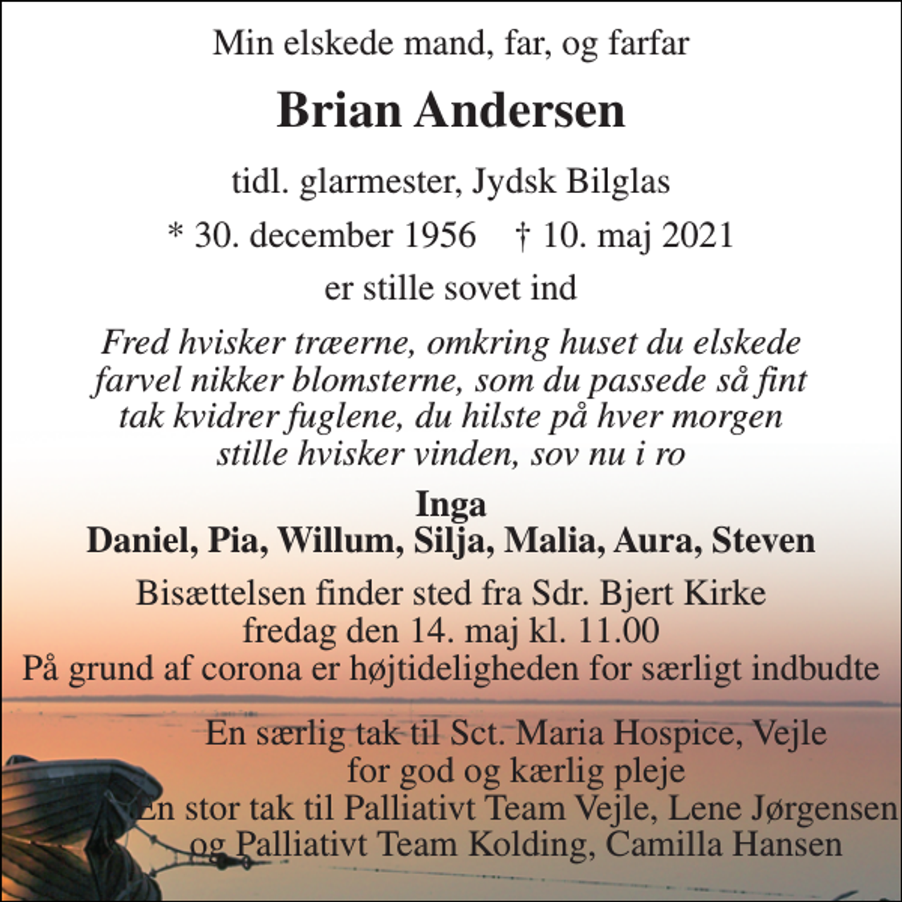 <p>Min elskede mand, far, og farfar<br />Brian Andersen<br />tidl. glarmester, Jydsk Bilglas<br />*​ 30. december 1956​ †​ 10. maj 2021<br />er stille sovet ind<br />Fred hvisker træerne, omkring huset du elskede farvel nikker blomsterne, som du passede så fint tak kvidrer fuglene, du hilste på hver morgen stille hvisker vinden, sov nu i ro<br />Inga Daniel, Pia, Willum, Silja, Malia, Aura, Steven<br />Bisættelsen​ finder sted fra Sdr. Bjert Kirke​ fredag den 14. maj​ kl. 11.00 På grund af corona er højtideligheden for særligt indbudte<br />En særlig tak til Sct. Maria Hospice, Vejle for god og kærlig pleje En stor tak til Palliativt Team Vejle, Lene Jørgensen og Palliativt Team Kolding, Camilla Hansen</p>