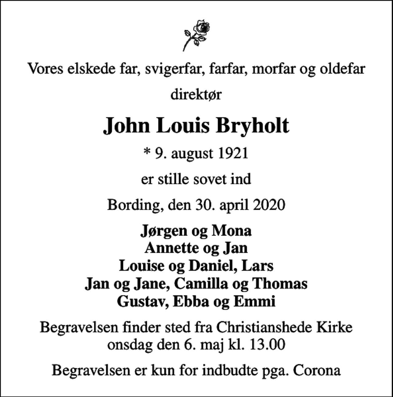 <p>Vores elskede far, svigerfar, farfar, morfar og oldefar<br />direktør<br />John Louis Bryholt<br />* 9. august 1921<br />er stille sovet ind<br />Bording, den 30. april 2020<br />Jørgen og Mona Annette og Jan Louise og Daniel, Lars Jan og Jane, Camilla og Thomas Gustav, Ebba og Emmi<br />Begravelsen finder sted fra Christianshede Kirke onsdag den 6. maj kl. 13.00<br />Begravelsen er kun for indbudte pga. Corona</p>