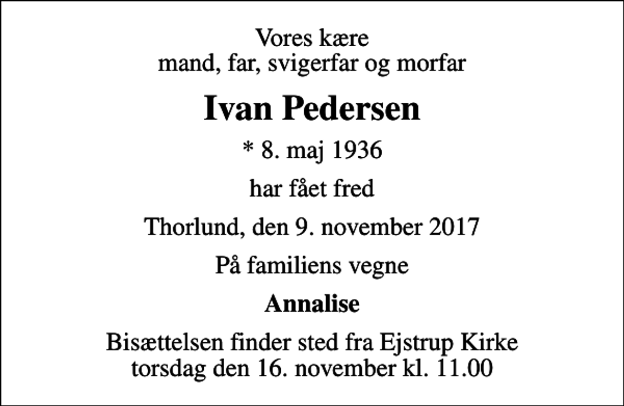 <p>Vores kære mand, far, svigerfar og morfar<br />Ivan Pedersen<br />* 8. maj 1936<br />har fået fred<br />Thorlund, den 9. november 2017<br />På familiens vegne<br />Annalise<br />Bisættelsen finder sted fra Ejstrup Kirke torsdag den 16. november kl. 11.00</p>