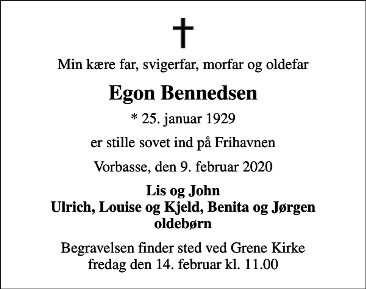 <p>Min kære far, svigerfar, morfar og oldefar<br />Egon Bennedsen<br />* 25. januar 1929<br />er stille sovet ind på Frihavnen<br />Vorbasse, den 9. februar 2020<br />Lis og John Ulrich, Louise og Kjeld, Benita og Jørgen oldebørn<br />Begravelsen finder sted ved Grene Kirke fredag den 14. februar kl. 11.00</p>