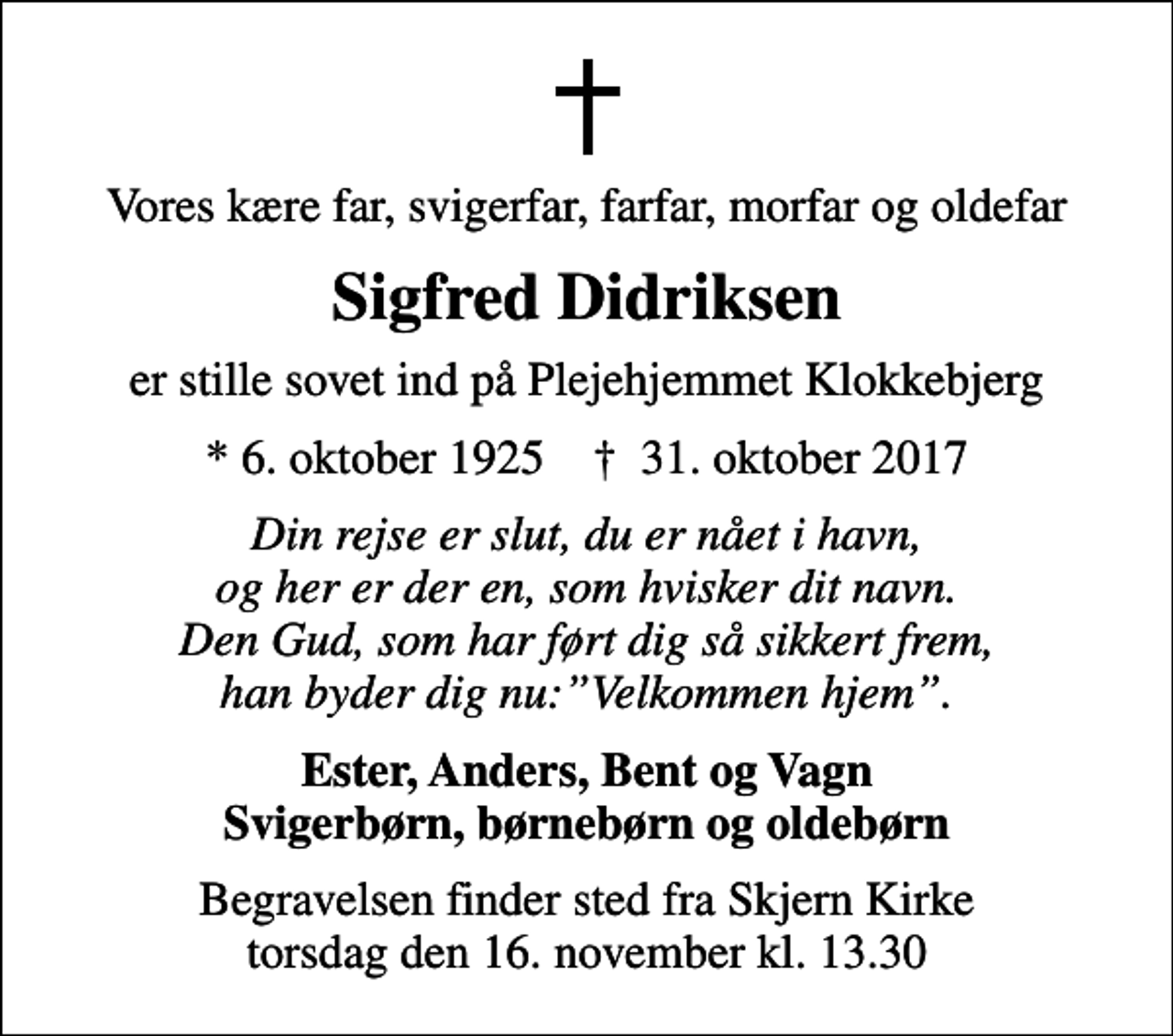 <p>Vores kære far, svigerfar, farfar, morfar og oldefar<br />Sigfred Didriksen<br />er stille sovet ind på Plejehjemmet Klokkebjerg<br />* 6. oktober 1925 ✝ 31. oktober 2017<br />Din rejse er slut, du er nået i havn, og her er der en, som hvisker dit navn. Den Gud, som har ført dig så sikkert frem, han byder dig nu:Velkommen hjem.<br />Ester, Anders, Bent og Vagn Svigerbørn, børnebørn og oldebørn<br />Begravelsen finder sted fra Skjern Kirke torsdag den 16. november kl. 13.30</p>