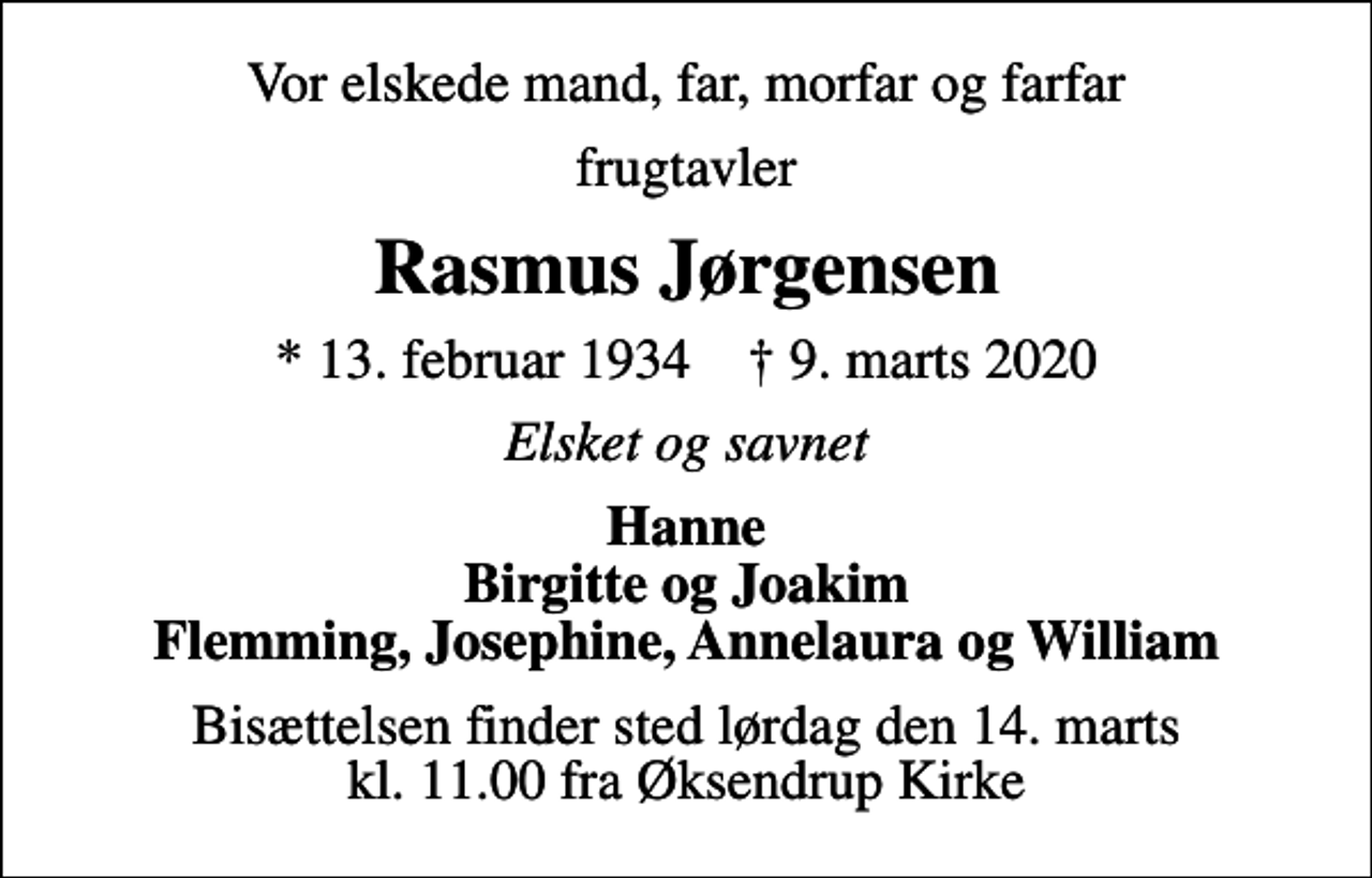 <p>Vor elskede mand, far, morfar og farfar<br />frugtavler<br />Rasmus Jørgensen<br />* 13. februar 1934 ✝ 9. marts 2020<br />Elsket og savnet<br />Hanne Birgitte og Joakim Flemming, Josephine, Annelaura og William<br />Bisættelsen finder sted lørdag den 14. marts kl. 11.00 fra Øksendrup Kirke</p>