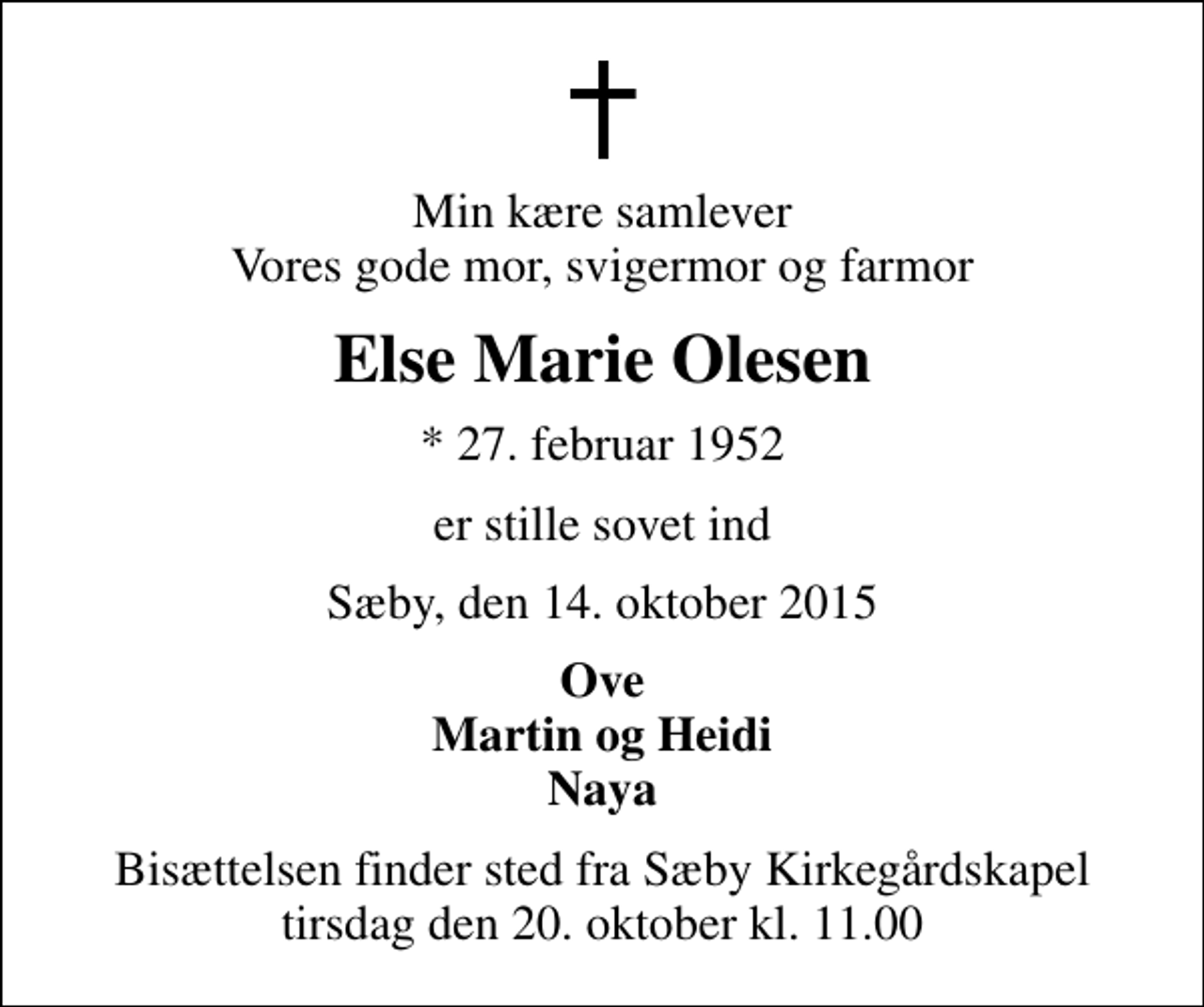 <p>Min kære samlever Vores gode mor, svigermor og farmor<br />Else Marie Olesen<br />* 27. februar 1952<br />er stille sovet ind<br />Sæby, den 14. oktober 2015<br />Ove Martin og Heidi Naya<br />Bisættelsen finder sted fra Sæby Kirkegårdskapel tirsdag den 20. oktober kl. 11.00</p>
