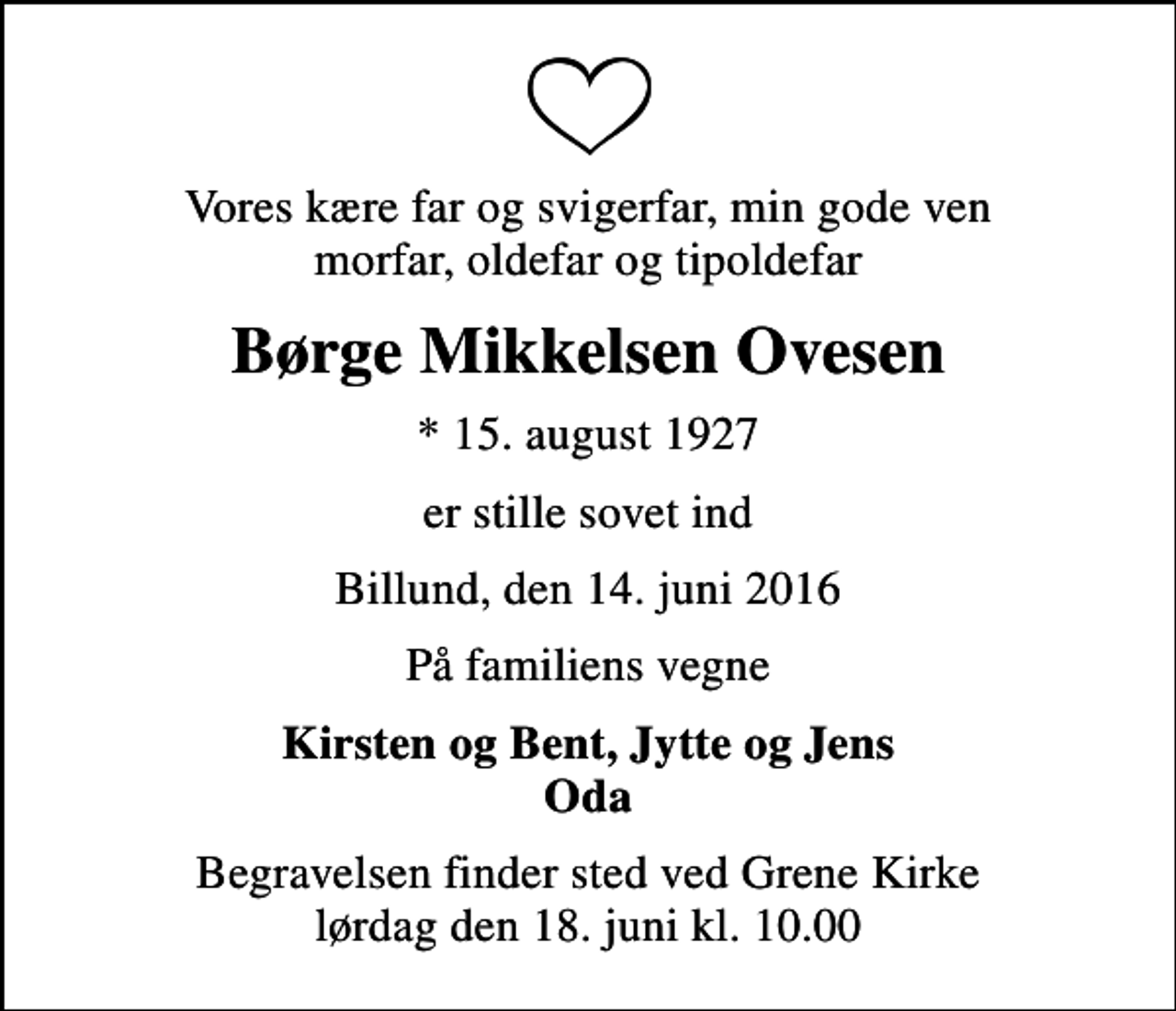 <p>Vores kære far og svigerfar, min gode ven morfar, oldefar og tipoldefar<br />Børge Mikkelsen Ovesen<br />* 15. august 1927<br />er stille sovet ind<br />Billund, den 14. juni 2016<br />På familiens vegne<br />Kirsten og Bent, Jytte og Jens Oda<br />Begravelsen finder sted ved Grene Kirke lørdag den 18. juni kl. 10.00</p>