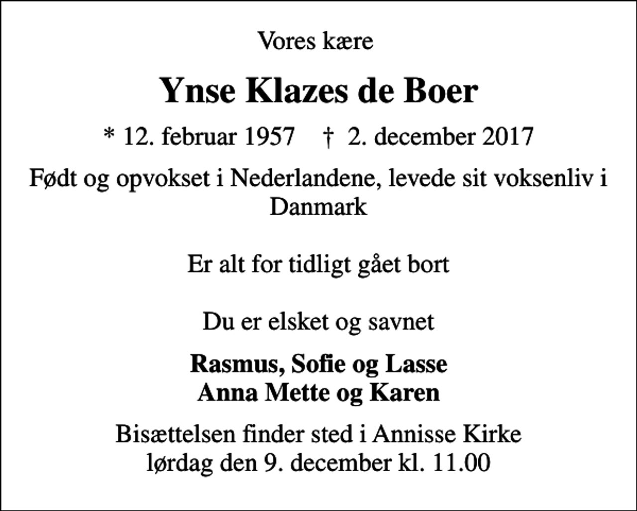 <p>Vores kære<br />Ynse Klazes de Boer<br />* 12. februar 1957 ✝ 2. december 2017<br />Født og opvokset i Nederlandene, levede sit voksenliv i Danmark Er alt for tidligt gået bort Du er elsket og savnet<br />Rasmus, Sofie og Lasse Anna Mette og Karen<br />Bisættelsen finder sted i Annisse Kirke lørdag den 9. december kl. 11.00</p>