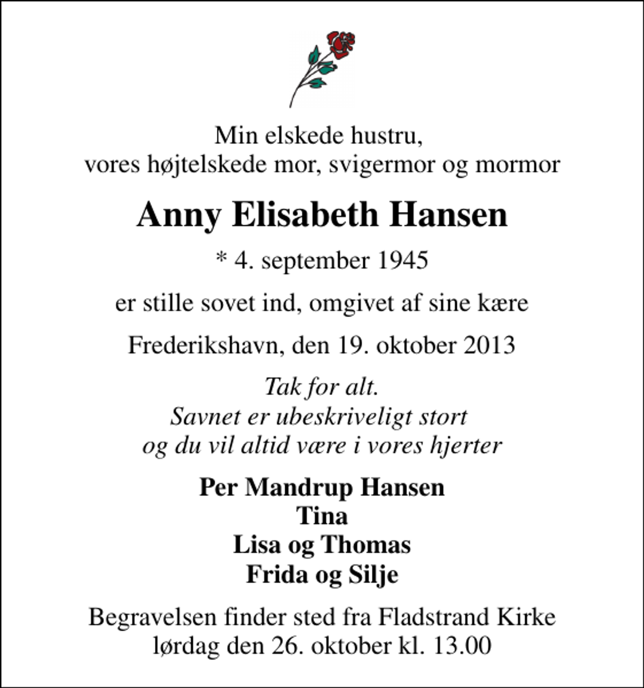 <p>Min elskede hustru, vores højtelskede mor, svigermor og mormor<br />Anny Elisabeth Hansen<br />* 4. september 1945<br />er stille sovet ind, omgivet af sine kære<br />Frederikshavn, den 19. oktober 2013<br />Tak for alt. Savnet er ubeskriveligt stort og du vil altid være i vores hjerter<br />Per Mandrup Hansen Tina Lisa og Thomas Frida og Silje<br />Begravelsen finder sted fra Fladstrand Kirke lørdag den 26. oktober kl. 13.00</p>