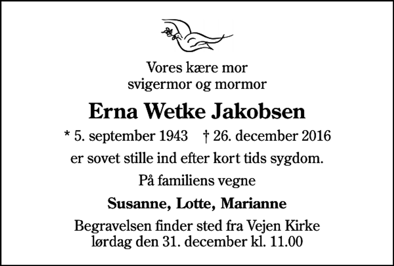 <p>Vores kære mor svigermor og mormor<br />Erna Wetke Jakobsen<br />* 5. september 1943 ✝ 26. december 2016<br />er sovet stille ind efter kort tids sygdom.<br />På familiens vegne<br />Susanne, Lotte, Marianne<br />Begravelsen finder sted fra Vejen Kirke lørdag den 31. december kl. 11.00</p>