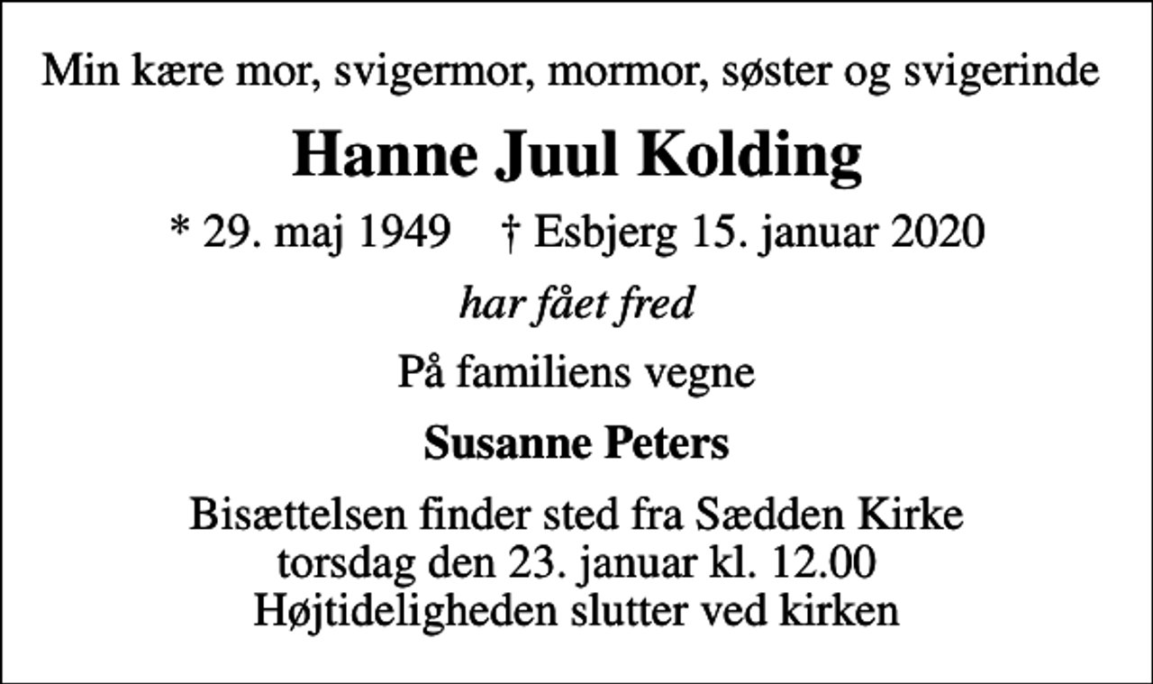 <p>Min kære mor, svigermor, mormor, søster og svigerinde<br />Hanne Juul Kolding<br />* 29. maj 1949 ✝ Esbjerg 15. januar 2020<br />har fået fred<br />På familiens vegne<br />Susanne Peters<br />Bisættelsen finder sted fra Sædden Kirke torsdag den 23. januar kl. 12.00 Højtideligheden slutter ved kirken</p>