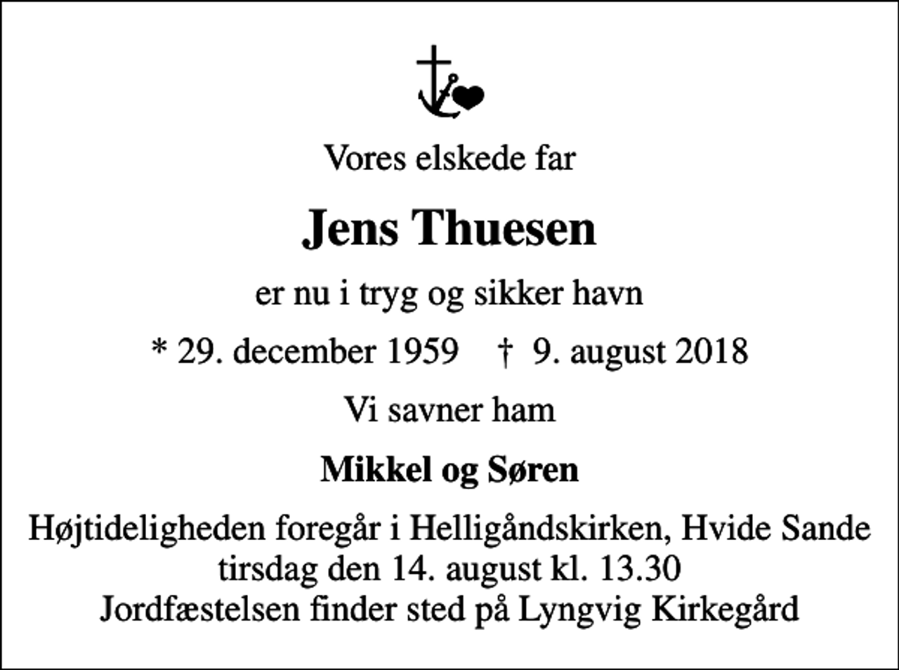 <p>Vores elskede far<br />Jens Thuesen<br />er nu i tryg og sikker havn<br />* 29. december 1959 ✝ 9. august 2018<br />Vi savner ham<br />Mikkel og Søren<br />Højtideligheden foregår i Helligåndskirken, Hvide Sande tirsdag den 14. august kl. 13.30 Jordfæstelsen finder sted på Lyngvig Kirkegård</p>