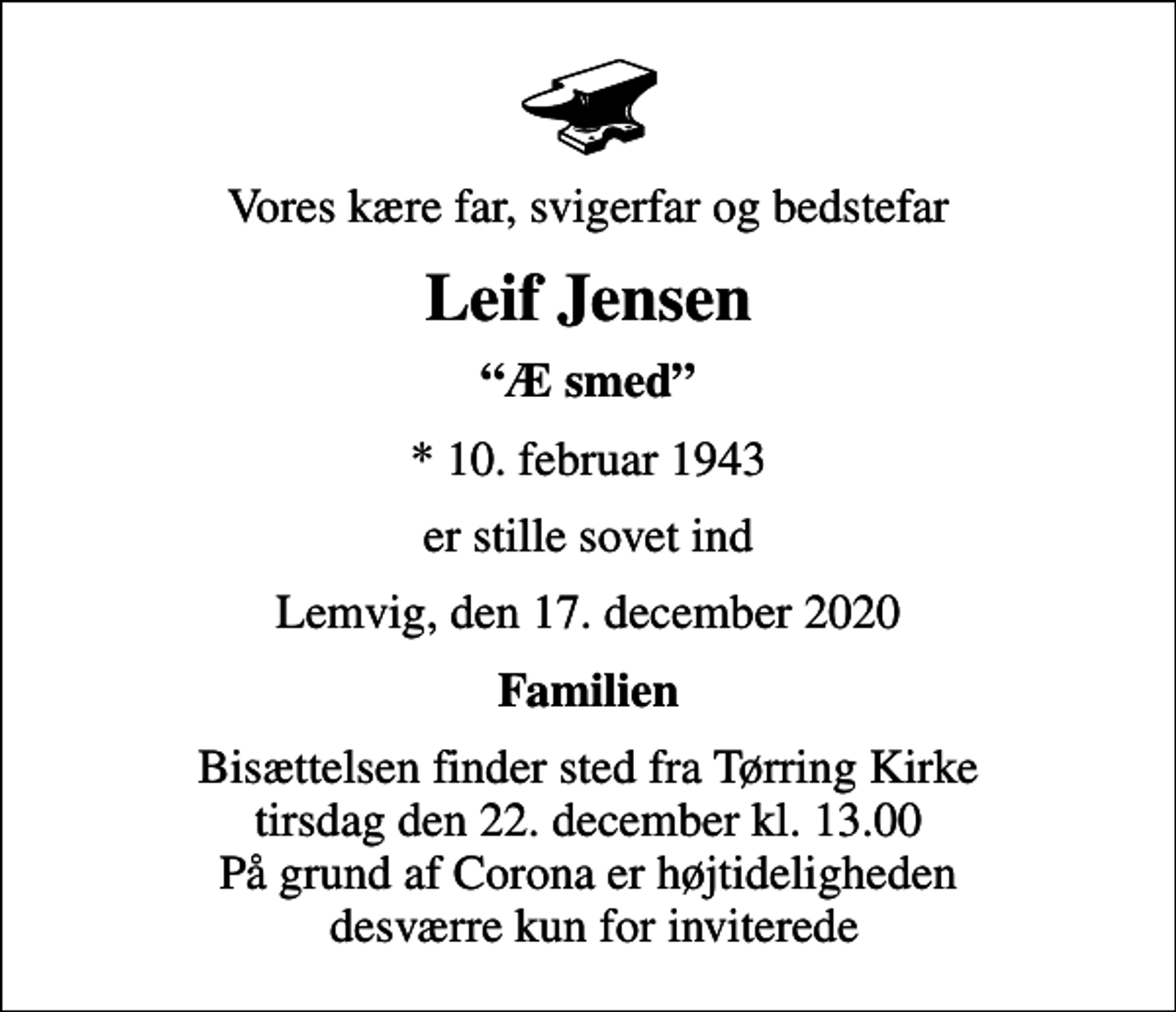 <p>Vores kære far, svigerfar og bedstefar<br />Leif Jensen<br />Æ smed<br />* 10. februar 1943<br />er stille sovet ind<br />Lemvig, den 17. december 2020<br />Familien<br />Bisættelsen finder sted fra Tørring Kirke tirsdag den 22. december kl. 13.00 På grund af Corona er højtideligheden desværre kun for inviterede</p>