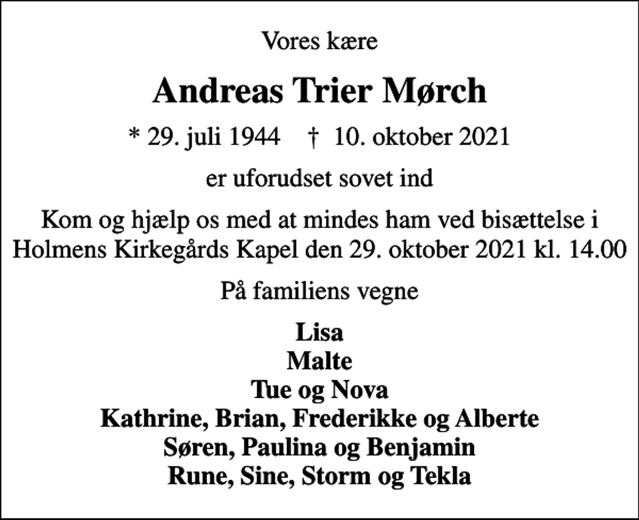 <p>Vores kære<br />Andreas Trier Mørch<br />* 29. juli 1944 ✝ 10. oktober 2021<br />er uforudset sovet ind<br />Kom og hjælp os med at mindes ham ved bisættelse i Holmens Kirkegårds Kapel den 29. oktober 2021 kl. 14.00<br />På familiens vegne<br />Lisa Malte Tue og Nova Kathrine, Brian, Frederikke og Alberte Søren, Paulina og Benjamin Rune, Sine, Storm og Tekla</p>