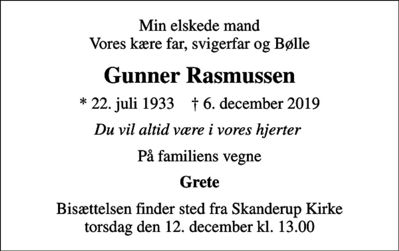 <p>Min elskede mand Vores kære far, svigerfar og Bølle<br />Gunner Rasmussen<br />* 22. juli 1933 ✝ 6. december 2019<br />Du vil altid være i vores hjerter<br />På familiens vegne<br />Grete<br />Bisættelsen finder sted fra Skanderup Kirke torsdag den 12. december kl. 13.00</p>