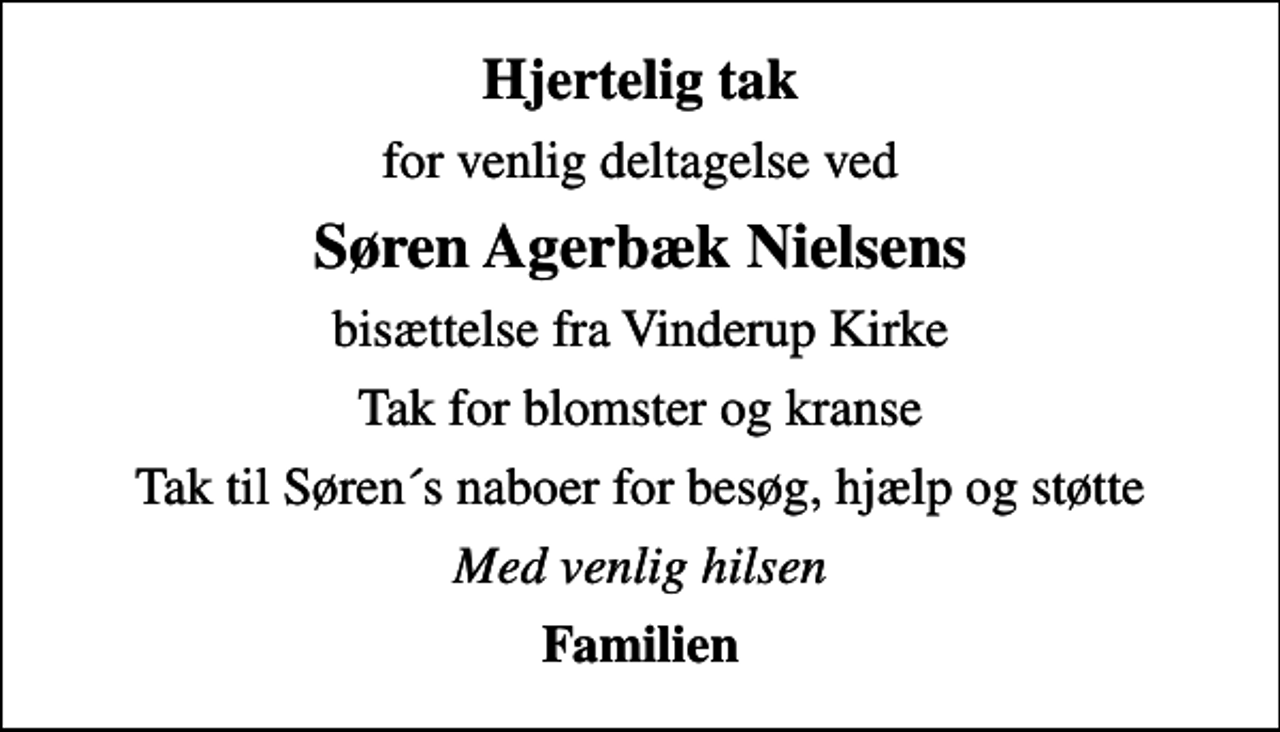 <p>Hjertelig tak<br />for venlig deltagelse ved<br />Søren Agerbæk Nielsens<br />bisættelse fra Vinderup Kirke<br />Tak for blomster og kranse<br />Tak til Søren´s naboer for besøg, hjælp og støtte<br />Med venlig hilsen<br />Familien</p>