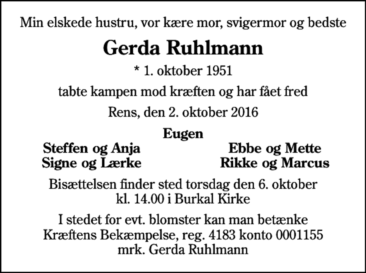 <p>Min elskede hustru, vor kære mor, svigermor og bedste<br />Gerda Ruhlmann<br />* 1. oktober 1951<br />tabte kampen mod kræften og har fået fred<br />Rens, den 2. oktober 2016<br />Eugen<br />Steffen og Anja<br />Ebbe og Mette<br />Signe og Lærke<br />Rikke og Marcus<br />Bisættelsen finder sted torsdag den 6. oktober kl. 14.00 i Burkal Kirke<br />I stedet for evt. blomster kan man betænke<br />Kræftens Bekæmpelse reg.4183konto0001155mrk. Gerda<br />Ruhlmann</p>