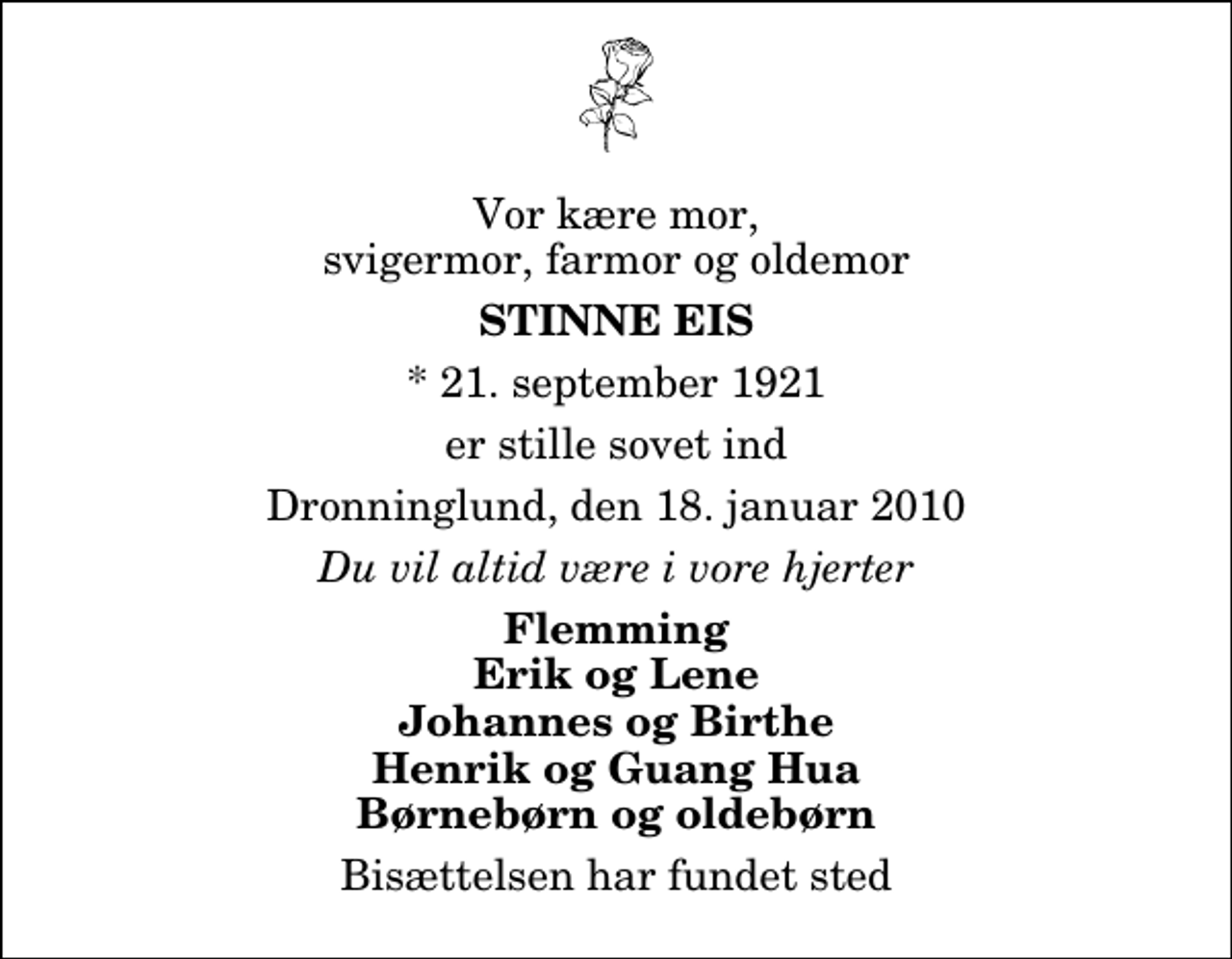 <p>Vor kære mor, svigermor, farmor og oldemor<br />Stinne Eis<br />* 21. september 1921<br />er stille sovet ind<br />Dronninglund, den 18. januar 2010<br />Du vil altid være i vore hjerter<br />Flemming Erik og Lene Johannes og Birthe Henrik og Guang Hua Børnebørn og oldebørn<br />Bisættelsen har fundet sted</p>