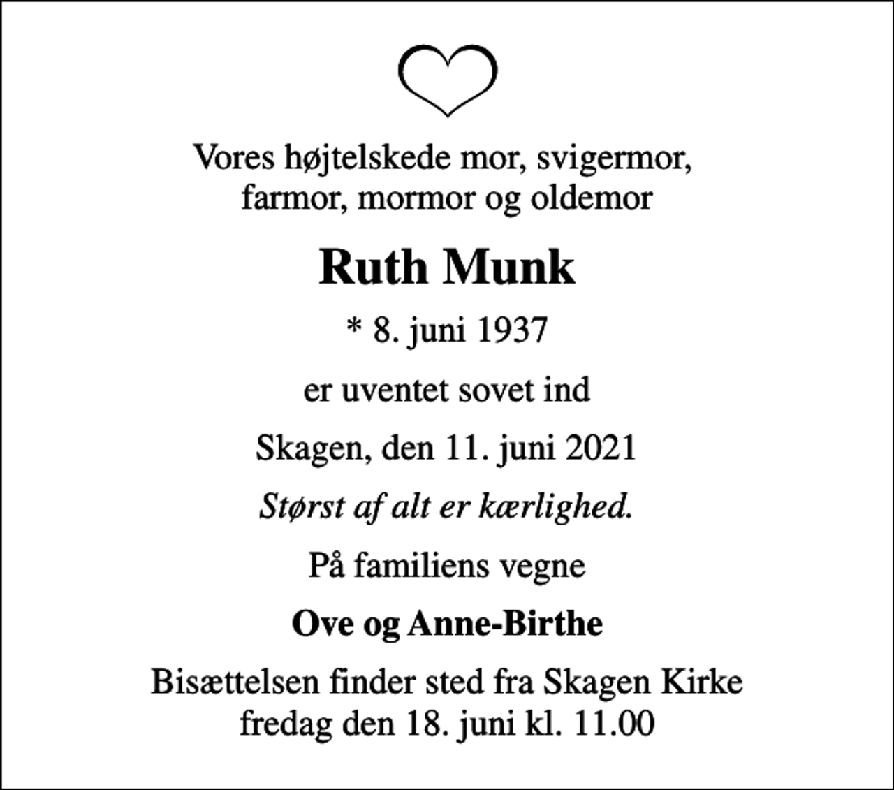<p>Vores højtelskede mor, svigermor, farmor, mormor og oldemor<br />Ruth Munk<br />* 8. juni 1937<br />er uventet sovet ind<br />Skagen, den 11. juni 2021<br />Størst af alt er kærlighed.<br />På familiens vegne<br />Ove og Anne-Birthe<br />Bisættelsen finder sted fra Skagen Kirke fredag den 18. juni kl. 11.00</p>