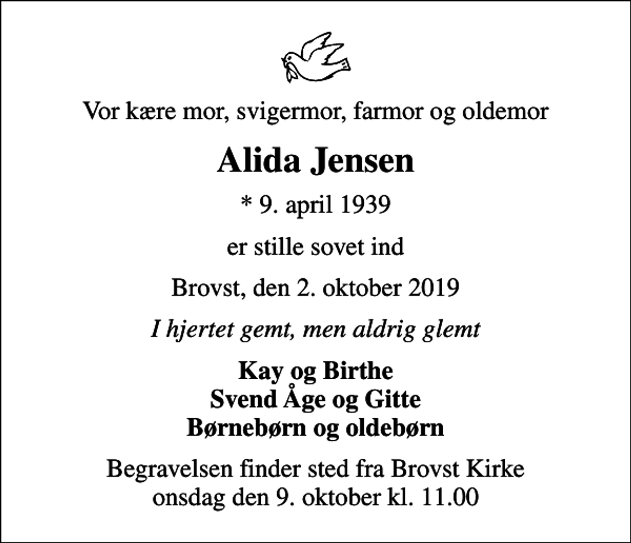 <p>Vor kære mor, svigermor, farmor og oldemor<br />Alida Jensen<br />* 9. april 1939<br />er stille sovet ind<br />Brovst, den 2. oktober 2019<br />I hjertet gemt, men aldrig glemt<br />Kay og Birthe Svend Åge og Gitte Børnebørn og oldebørn<br />Begravelsen finder sted fra Brovst Kirke onsdag den 9. oktober kl. 11.00</p>