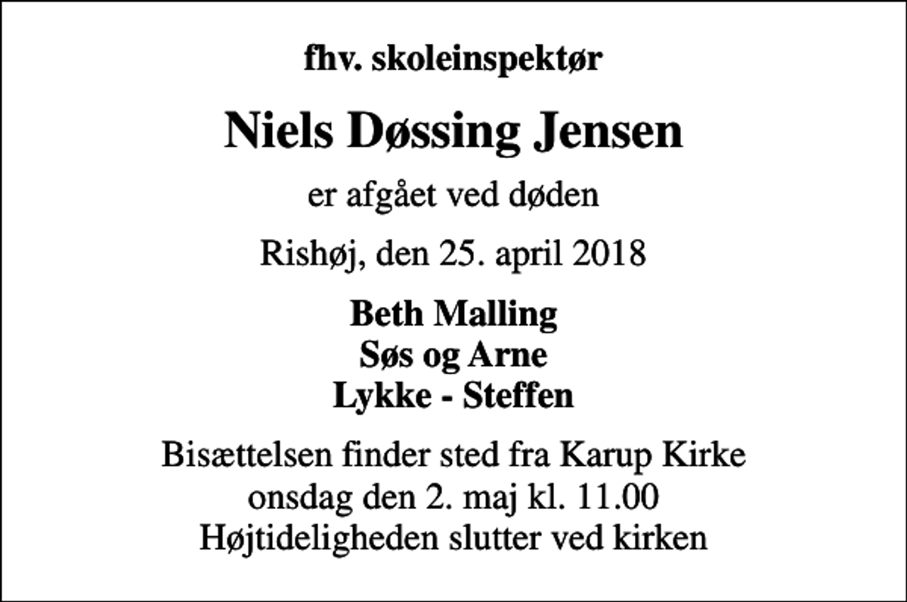<p>fhv. skoleinspektør<br />Niels Døssing Jensen<br />er afgået ved døden<br />Rishøj, den 25. april 2018<br />Beth Malling Søs og Arne Lykke - Steffen<br />Bisættelsen finder sted fra Karup Kirke onsdag den 2. maj kl. 11.00 Højtideligheden slutter ved kirken</p>