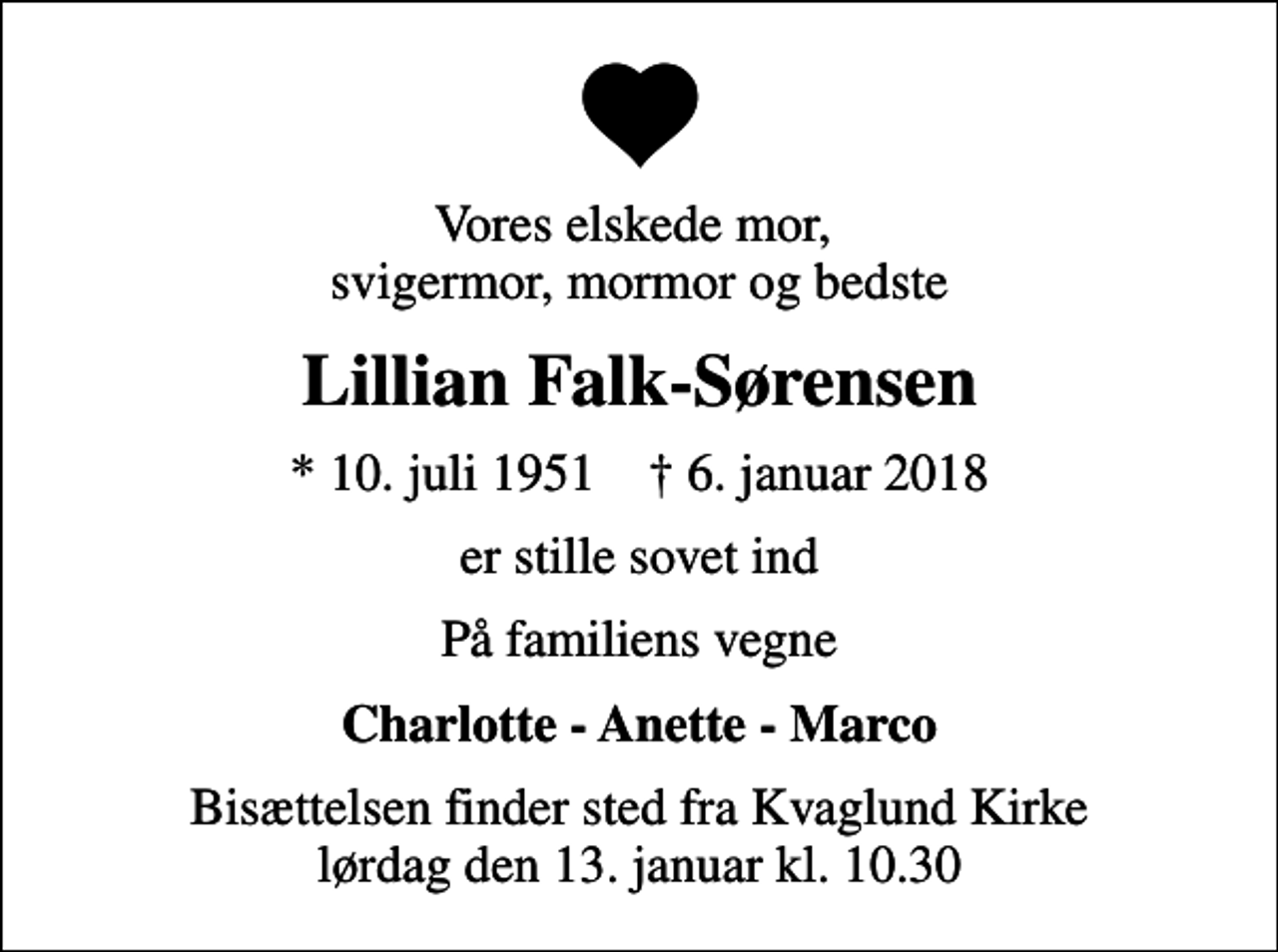 <p>Vores elskede mor, svigermor, mormor og bedste<br />Lillian Falk-Sørensen<br />* 10. juli 1951 ✝ 6. januar 2018<br />er stille sovet ind<br />På familiens vegne<br />Charlotte - Anette - Marco<br />Bisættelsen finder sted fra Kvaglund Kirke lørdag den 13. januar kl. 10.30</p>