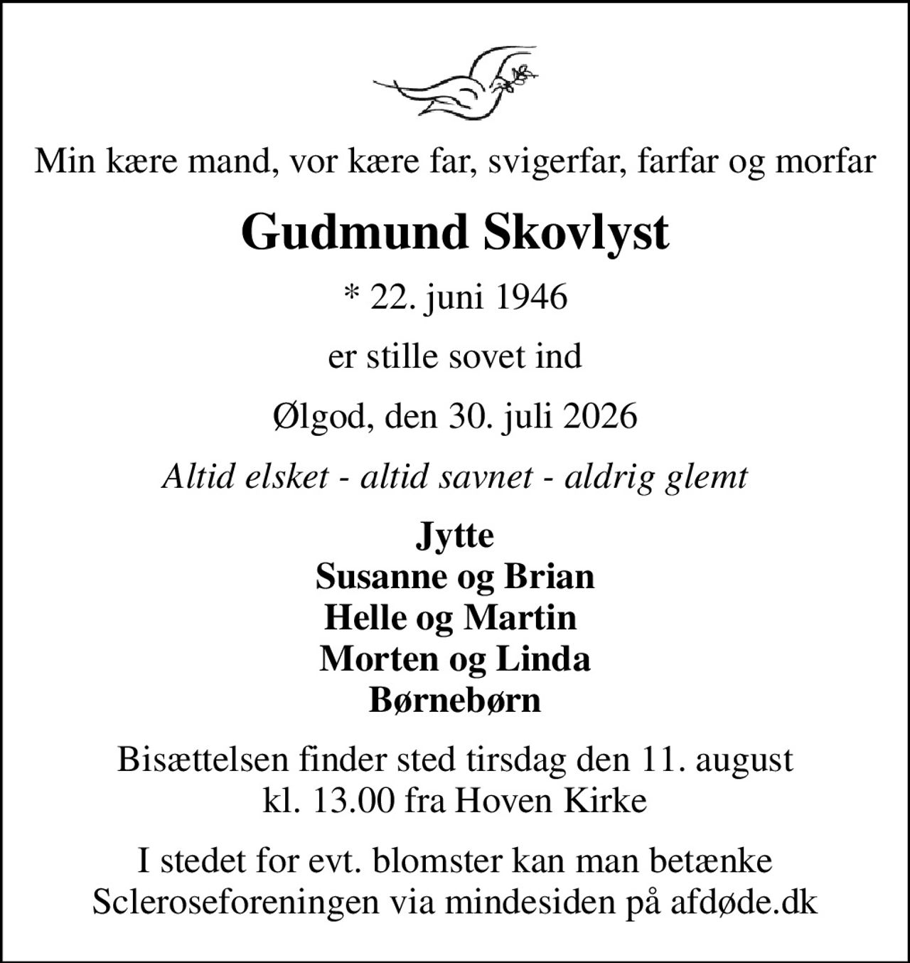 Min kære mand, vor kære far, svigerfar, farfar og morfar
Gudmund Skovlyst
* 22. juni 1946
er stille sovet ind
Ølgod, den 30. juli 2026
Altid elsket - altid savnet - aldrig glemt
Jytte Susanne og Brian Helle og Martin  Morten og Linda Børnebørn
Bisættelsen finder sted tirsdag den 11. august kl. 13.00 fra Hoven Kirke
I stedet for evt. blomster kan man betænke
					Scleroseforeningen via mindesiden på afdøde.dk