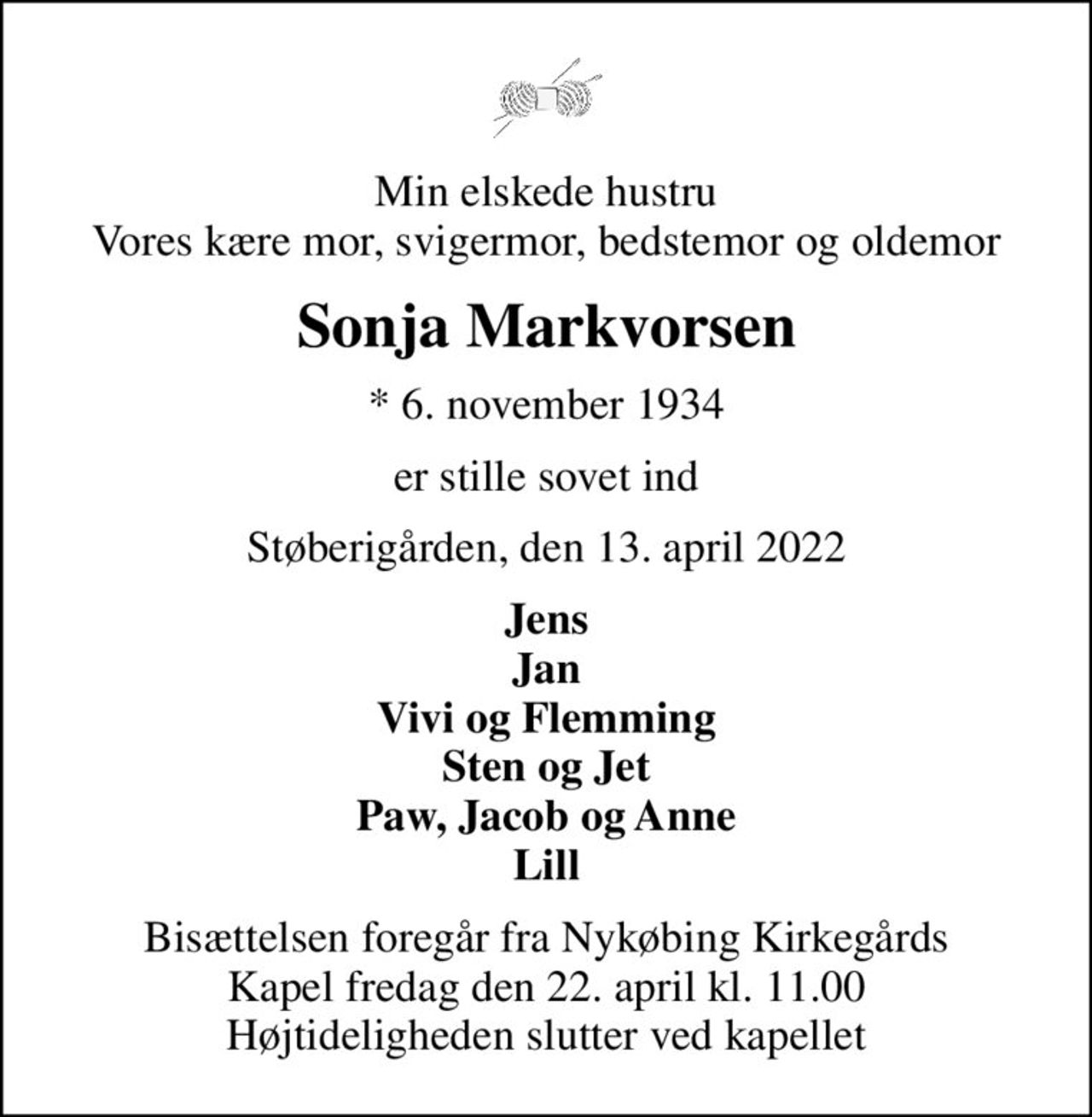 Min elskede hustru Vores kære mor, svigermor, bedstemor og oldemor
Sonja Markvorsen
* 6. november 1934
er stille sovet ind
Støberigården, den 13. april 2022
Jens Jan Vivi og Flemming Sten og Jet Paw, Jacob og Anne Lill
Bisættelsen foregår fra Nykøbing Kirkegårds Kapel  fredag den 22. april kl. 11.00  Højtideligheden slutter ved kapellet