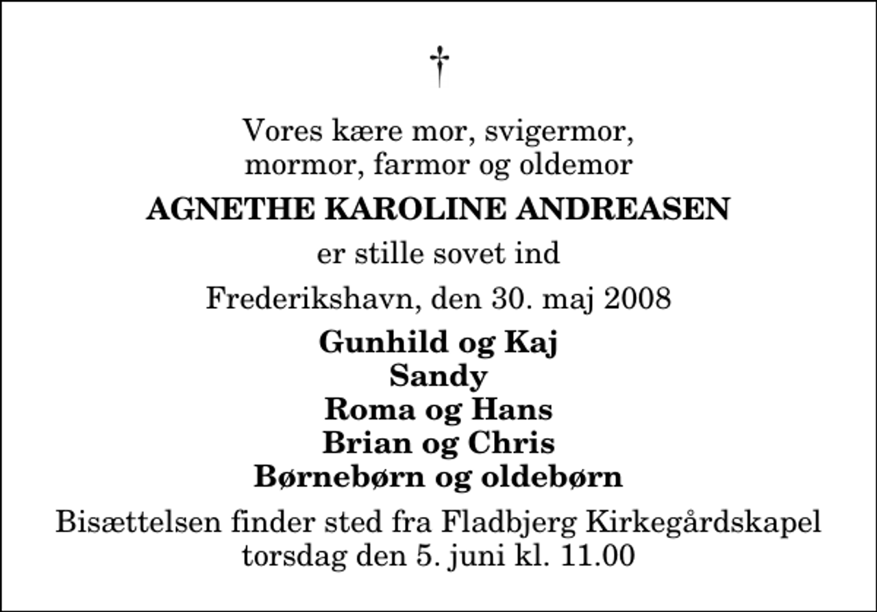 <p>Vores kære mor, svigermor, mormor, farmor og oldemor<br />Agnethe Karoline Andreasen<br />er stille sovet ind<br />Frederikshavn, den 30. maj 2008<br />Gunhild og Kaj Sandy Roma og Hans Brian og Chris Børnebørn og oldebørn<br />Bisættelsen finder sted fra Fladbjerg Kirkegårdskapel torsdag den 5. juni kl. 11.00</p>