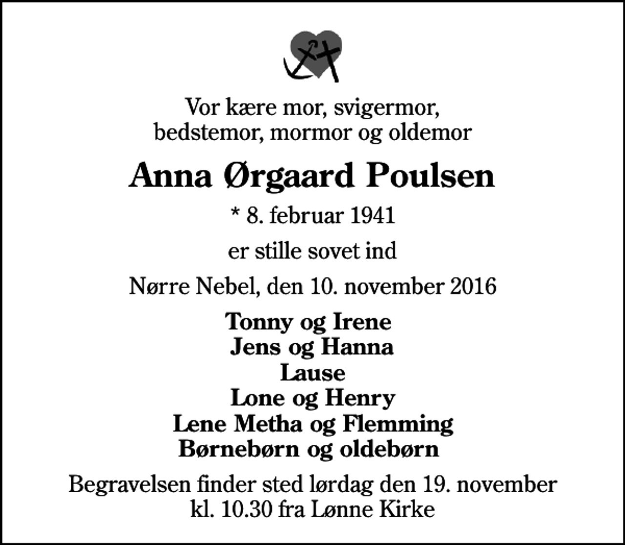 <p>Vor kære mor, svigermor, bedstemor, mormor og oldemor<br />Anna Ørgaard Poulsen<br />* 8. februar 1941<br />er stille sovet ind<br />Nørre Nebel, den 10. november 2016<br />Tonny og Irene Jens og Hanna Lause Lone og Henry Lene Metha og Flemming Børnebørn og oldebørn<br />Begravelsen finder sted lørdag den 19. november kl. 10.30 fra Lønne Kirke</p>